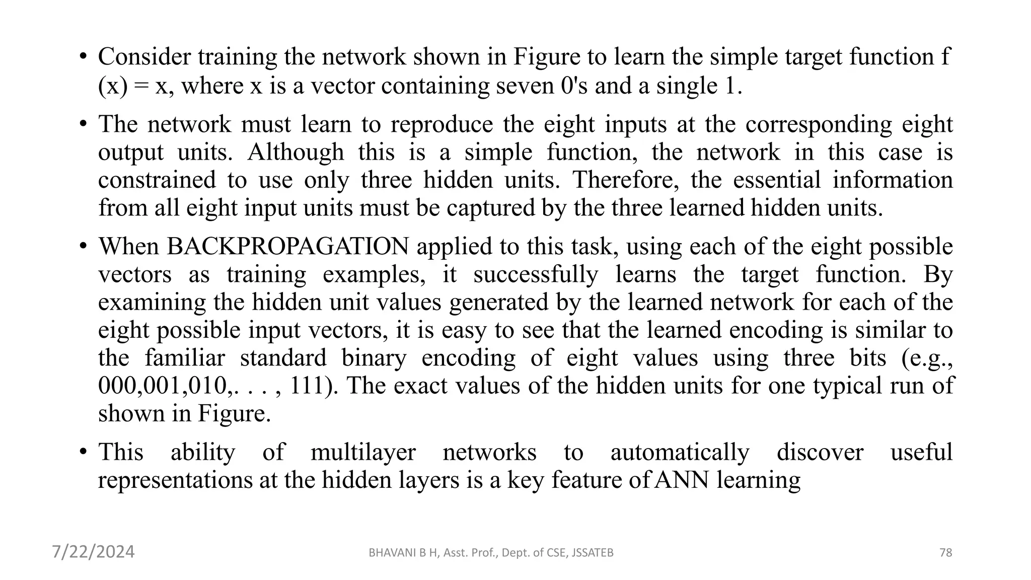 BHAVANI B H, Asst. Prof., Dept. of CSE, JSSATEB 78
• Consider training the network shown in Figure to learn the simple target function f
(x) = x, where x is a vector containing seven 0's and a single 1.
• The network must learn to reproduce the eight inputs at the corresponding eight
output units. Although this is a simple function, the network in this case is
constrained to use only three hidden units. Therefore, the essential information
from all eight input units must be captured by the three learned hidden units.
• When BACKPROPAGATION applied to this task, using each of the eight possible
vectors as training examples, it successfully learns the target function. By
examining the hidden unit values generated by the learned network for each of the
eight possible input vectors, it is easy to see that the learned encoding is similar to
the familiar standard binary encoding of eight values using three bits (e.g.,
000,001,010,. . . , 111). The exact values of the hidden units for one typical run of
shown in Figure.
• This ability of multilayer networks to automatically discover useful
representations at the hidden layers is a key feature ofANN learning
7/22/2024
 