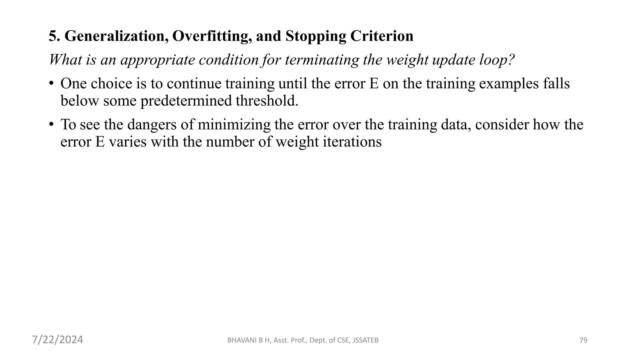 BHAVANI B H, Asst. Prof., Dept. of CSE, JSSATEB 79
5. Generalization, Overfitting, and Stopping Criterion
What is an appropriate condition for terminating the weight update loop?
• One choice is to continue training until the error E on the training examples falls
below some predetermined threshold.
• To see the dangers of minimizing the error over the training data, consider how the
error E varies with the number of weight iterations
7/22/2024
 