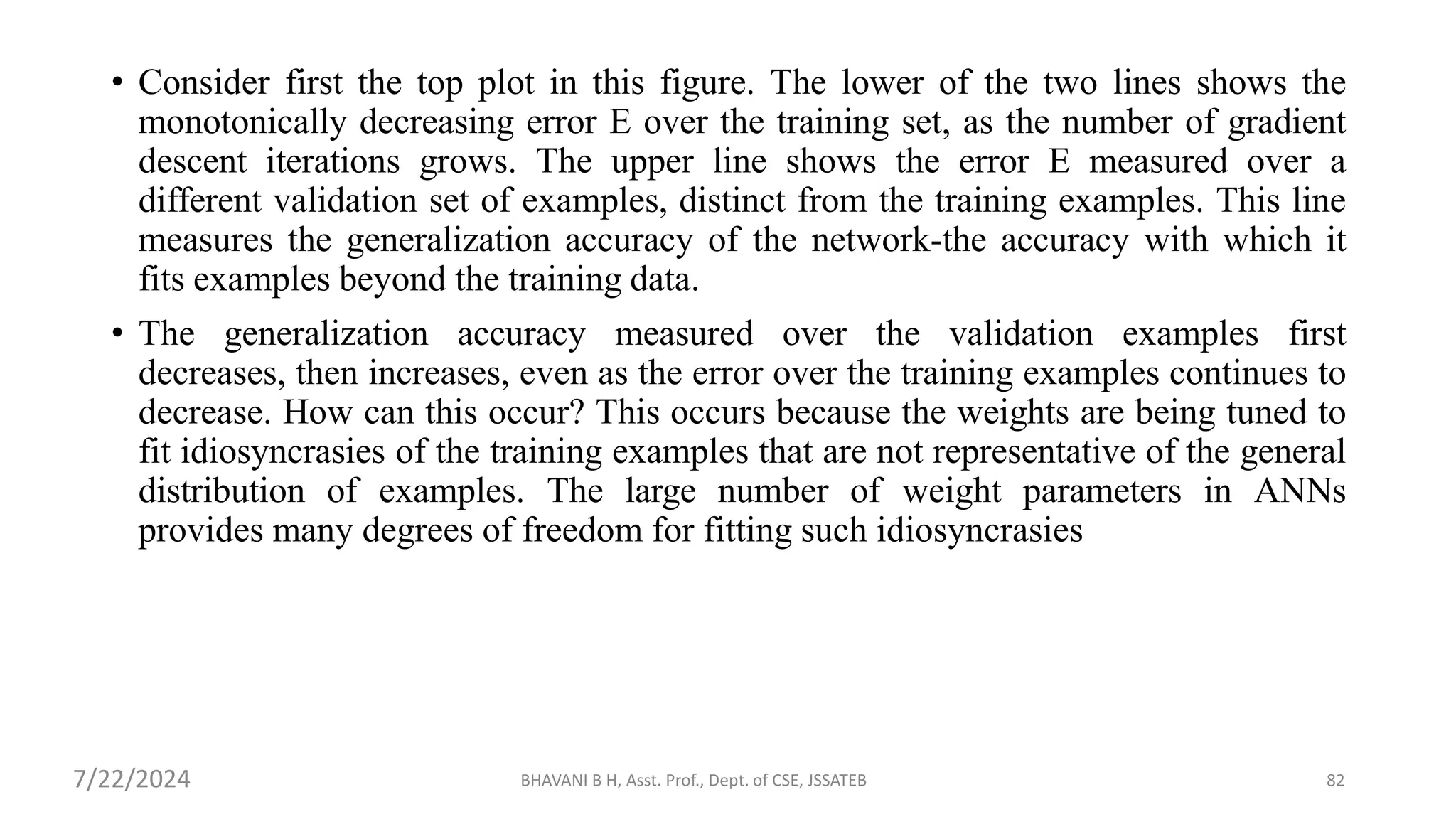 BHAVANI B H, Asst. Prof., Dept. of CSE, JSSATEB 82
• Consider first the top plot in this figure. The lower of the two lines shows the
monotonically decreasing error E over the training set, as the number of gradient
descent iterations grows. The upper line shows the error E measured over a
different validation set of examples, distinct from the training examples. This line
measures the generalization accuracy of the network-the accuracy with which it
fits examples beyond the training data.
• The generalization accuracy measured over the validation examples first
decreases, then increases, even as the error over the training examples continues to
decrease. How can this occur? This occurs because the weights are being tuned to
fit idiosyncrasies of the training examples that are not representative of the general
distribution of examples. The large number of weight parameters in ANNs
provides many degrees of freedom for fitting such idiosyncrasies
7/22/2024
 