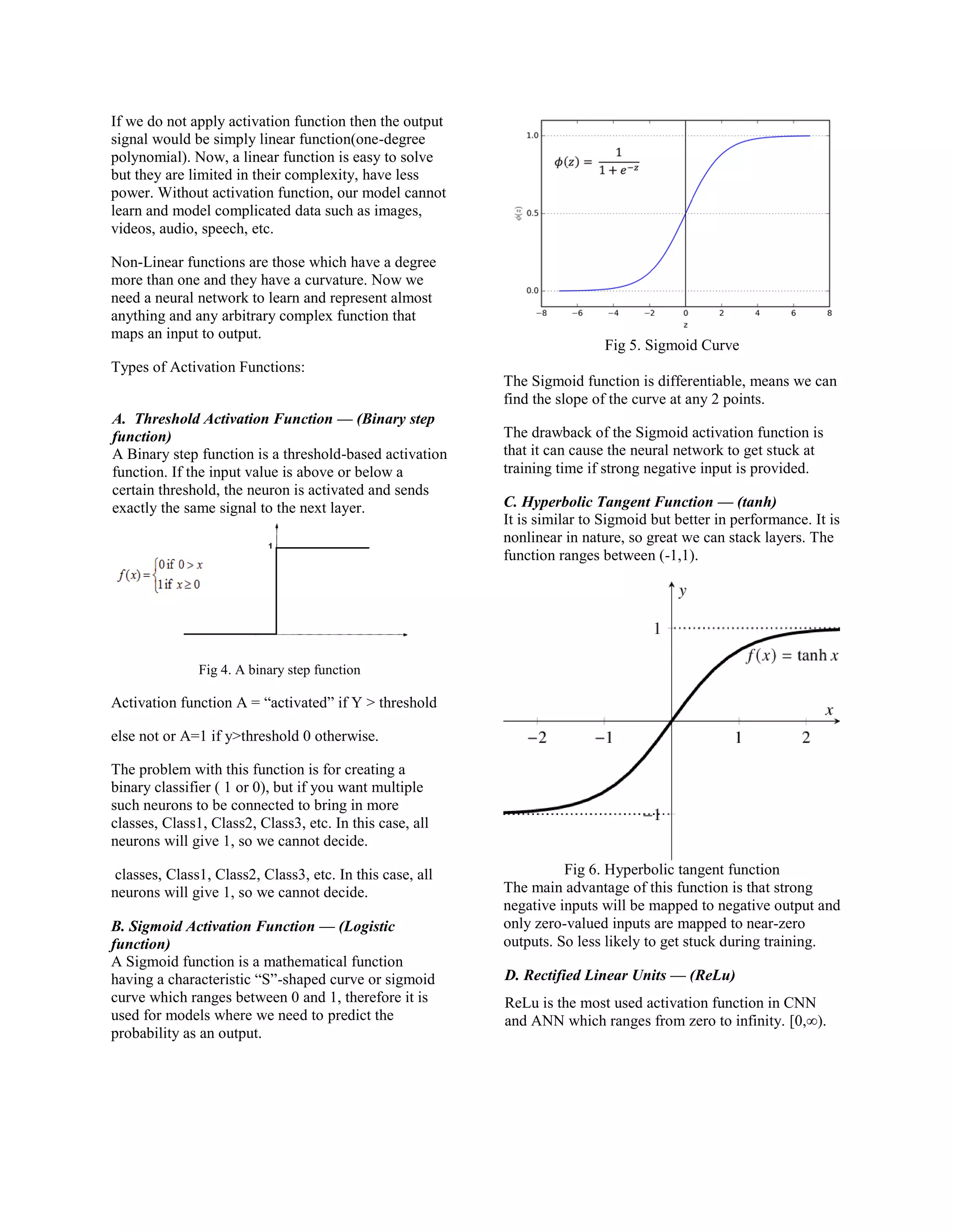 If we do not apply activation function then the output
signal would be simply linear function(one-degree
polynomial). Now, a linear function is easy to solve
but they are limited in their complexity, have less
power. Without activation function, our model cannot
learn and model complicated data such as images,
videos, audio, speech, etc.
Non-Linear functions are those which have a degree
more than one and they have a curvature. Now we
need a neural network to learn and represent almost
anything and any arbitrary complex function that
maps an input to output.
Types of Activation Functions:
A. Threshold Activation Function — (Binary step
function)
A Binary step function is a threshold-based activation
function. If the input value is above or below a
certain threshold, the neuron is activated and sends
exactly the same signal to the next layer.
Fig 4. A binary step function
Activation function A = “activated” if Y > threshold
else not or A=1 if y>threshold 0 otherwise.
The problem with this function is for creating a
binary classifier ( 1 or 0), but if you want multiple
such neurons to be connected to bring in more
classes, Class1, Class2, Class3, etc. In this case, all
neurons will give 1, so we cannot decide.
classes, Class1, Class2, Class3, etc. In this case, all
neurons will give 1, so we cannot decide.
B. Sigmoid Activation Function — (Logistic
function)
A Sigmoid function is a mathematical function
having a characteristic “S”-shaped curve or sigmoid
curve which ranges between 0 and 1, therefore it is
used for models where we need to predict the
probability as an output.
Fig 5. Sigmoid Curve
The Sigmoid function is differentiable, means we can
find the slope of the curve at any 2 points.
The drawback of the Sigmoid activation function is
that it can cause the neural network to get stuck at
training time if strong negative input is provided.
C. Hyperbolic Tangent Function — (tanh)
It is similar to Sigmoid but better in performance. It is
nonlinear in nature, so great we can stack layers. The
function ranges between (-1,1).
Fig 6. Hyperbolic tangent function
The main advantage of this function is that strong
negative inputs will be mapped to negative output and
only zero-valued inputs are mapped to near-zero
outputs. So less likely to get stuck during training.
D. Rectified Linear Units — (ReLu)
ReLu is the most used activation function in CNN
and ANN which ranges from zero to infinity. [0,∞).
 