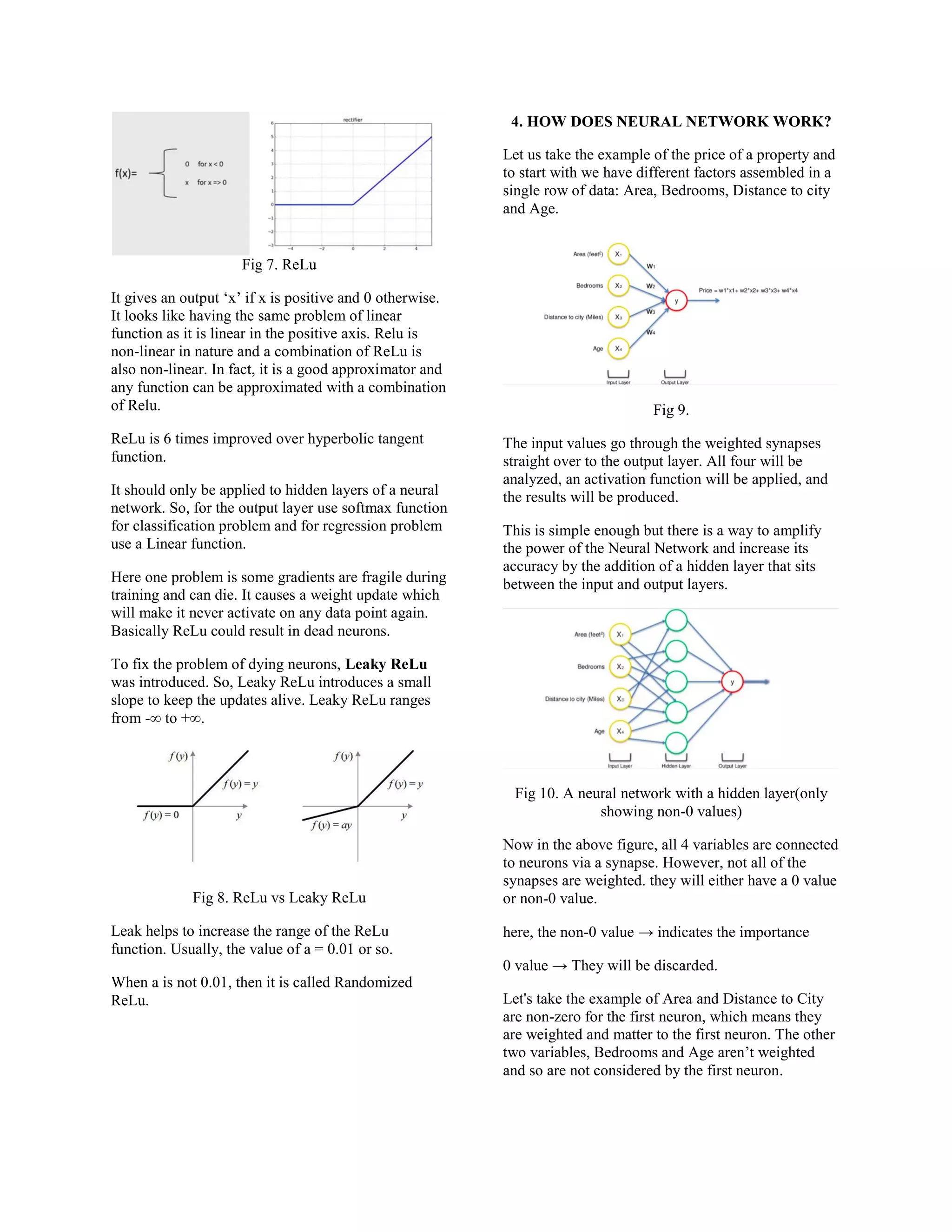 Fig 7. ReLu
It gives an output ‘x’ if x is positive and 0 otherwise.
It looks like having the same problem of linear
function as it is linear in the positive axis. Relu is
non-linear in nature and a combination of ReLu is
also non-linear. In fact, it is a good approximator and
any function can be approximated with a combination
of Relu.
ReLu is 6 times improved over hyperbolic tangent
function.
It should only be applied to hidden layers of a neural
network. So, for the output layer use softmax function
for classification problem and for regression problem
use a Linear function.
Here one problem is some gradients are fragile during
training and can die. It causes a weight update which
will make it never activate on any data point again.
Basically ReLu could result in dead neurons.
To fix the problem of dying neurons, Leaky ReLu
was introduced. So, Leaky ReLu introduces a small
slope to keep the updates alive. Leaky ReLu ranges
from -∞ to +∞.
Fig 8. ReLu vs Leaky ReLu
Leak helps to increase the range of the ReLu
function. Usually, the value of a = 0.01 or so.
When a is not 0.01, then it is called Randomized
ReLu.
4. HOW DOES NEURAL NETWORK WORK?
Let us take the example of the price of a property and
to start with we have different factors assembled in a
single row of data: Area, Bedrooms, Distance to city
and Age.
Fig 9.
The input values go through the weighted synapses
straight over to the output layer. All four will be
analyzed, an activation function will be applied, and
the results will be produced.
This is simple enough but there is a way to amplify
the power of the Neural Network and increase its
accuracy by the addition of a hidden layer that sits
between the input and output layers.
Fig 10. A neural network with a hidden layer(only
showing non-0 values)
Now in the above figure, all 4 variables are connected
to neurons via a synapse. However, not all of the
synapses are weighted. they will either have a 0 value
or non-0 value.
here, the non-0 value → indicates the importance
0 value → They will be discarded.
Let's take the example of Area and Distance to City
are non-zero for the first neuron, which means they
are weighted and matter to the first neuron. The other
two variables, Bedrooms and Age aren’t weighted
and so are not considered by the first neuron.
 