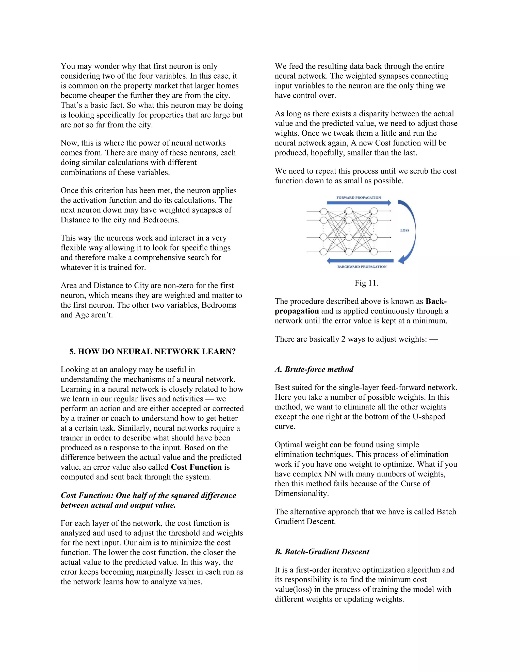 You may wonder why that first neuron is only
considering two of the four variables. In this case, it
is common on the property market that larger homes
become cheaper the further they are from the city.
That’s a basic fact. So what this neuron may be doing
is looking specifically for properties that are large but
are not so far from the city.
Now, this is where the power of neural networks
comes from. There are many of these neurons, each
doing similar calculations with different
combinations of these variables.
Once this criterion has been met, the neuron applies
the activation function and do its calculations. The
next neuron down may have weighted synapses of
Distance to the city and Bedrooms.
This way the neurons work and interact in a very
flexible way allowing it to look for specific things
and therefore make a comprehensive search for
whatever it is trained for.
Area and Distance to City are non-zero for the first
neuron, which means they are weighted and matter to
the first neuron. The other two variables, Bedrooms
and Age aren’t.
5. HOW DO NEURAL NETWORK LEARN?
Looking at an analogy may be useful in
understanding the mechanisms of a neural network.
Learning in a neural network is closely related to how
we learn in our regular lives and activities — we
perform an action and are either accepted or corrected
by a trainer or coach to understand how to get better
at a certain task. Similarly, neural networks require a
trainer in order to describe what should have been
produced as a response to the input. Based on the
difference between the actual value and the predicted
value, an error value also called Cost Function is
computed and sent back through the system.
Cost Function: One half of the squared difference
between actual and output value.
For each layer of the network, the cost function is
analyzed and used to adjust the threshold and weights
for the next input. Our aim is to minimize the cost
function. The lower the cost function, the closer the
actual value to the predicted value. In this way, the
error keeps becoming marginally lesser in each run as
the network learns how to analyze values.
We feed the resulting data back through the entire
neural network. The weighted synapses connecting
input variables to the neuron are the only thing we
have control over.
As long as there exists a disparity between the actual
value and the predicted value, we need to adjust those
wights. Once we tweak them a little and run the
neural network again, A new Cost function will be
produced, hopefully, smaller than the last.
We need to repeat this process until we scrub the cost
function down to as small as possible.
Fig 11.
The procedure described above is known as Back-
propagation and is applied continuously through a
network until the error value is kept at a minimum.
There are basically 2 ways to adjust weights: —
A. Brute-force method
Best suited for the single-layer feed-forward network.
Here you take a number of possible weights. In this
method, we want to eliminate all the other weights
except the one right at the bottom of the U-shaped
curve.
Optimal weight can be found using simple
elimination techniques. This process of elimination
work if you have one weight to optimize. What if you
have complex NN with many numbers of weights,
then this method fails because of the Curse of
Dimensionality.
The alternative approach that we have is called Batch
Gradient Descent.
B. Batch-Gradient Descent
It is a first-order iterative optimization algorithm and
its responsibility is to find the minimum cost
value(loss) in the process of training the model with
different weights or updating weights.
 