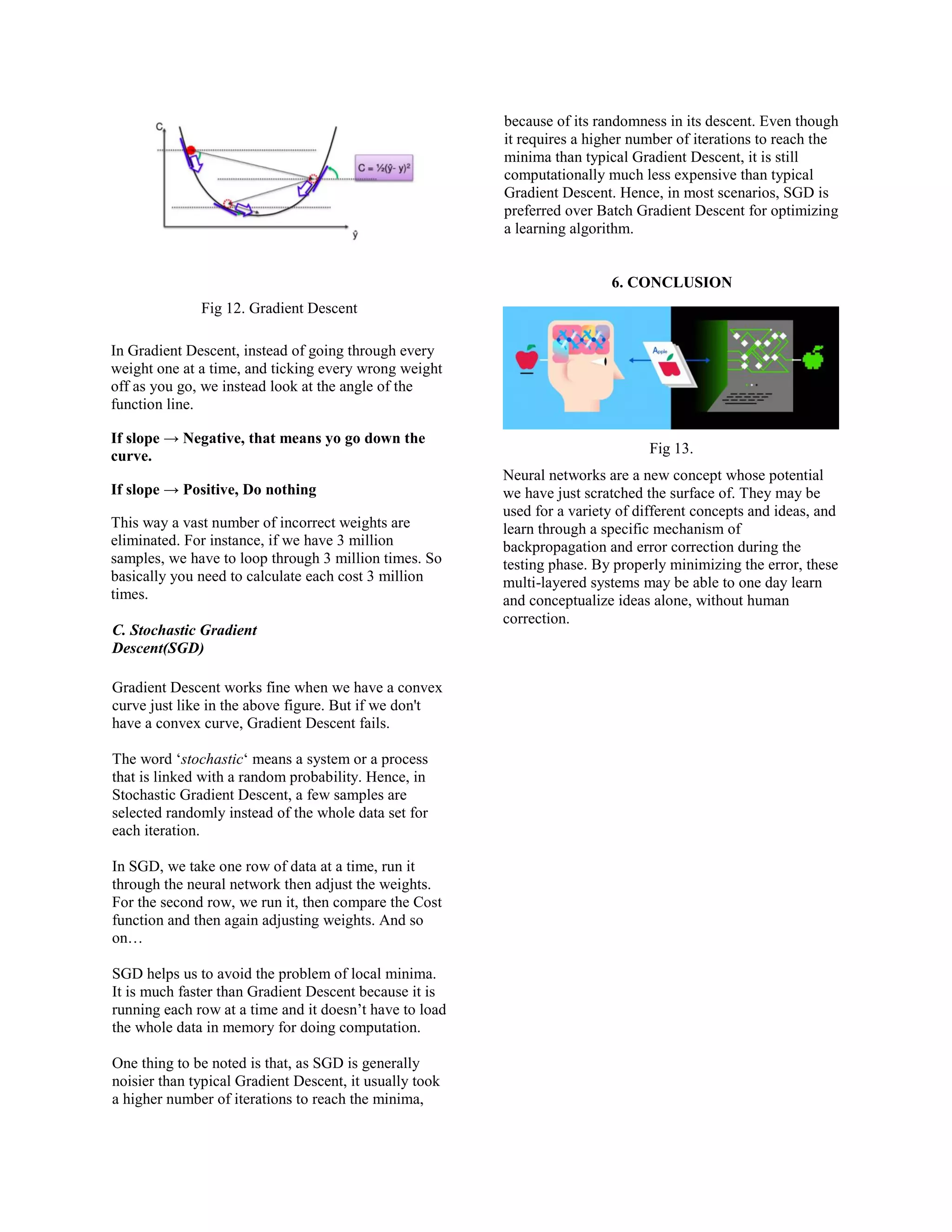 Fig 12. Gradient Descent
In Gradient Descent, instead of going through every
weight one at a time, and ticking every wrong weight
off as you go, we instead look at the angle of the
function line.
If slope → Negative, that means yo go down the
curve.
If slope → Positive, Do nothing
This way a vast number of incorrect weights are
eliminated. For instance, if we have 3 million
samples, we have to loop through 3 million times. So
basically you need to calculate each cost 3 million
times.
C. Stochastic Gradient
Descent(SGD)
Gradient Descent works fine when we have a convex
curve just like in the above figure. But if we don't
have a convex curve, Gradient Descent fails.
The word ‘stochastic‘ means a system or a process
that is linked with a random probability. Hence, in
Stochastic Gradient Descent, a few samples are
selected randomly instead of the whole data set for
each iteration.
In SGD, we take one row of data at a time, run it
through the neural network then adjust the weights.
For the second row, we run it, then compare the Cost
function and then again adjusting weights. And so
on…
SGD helps us to avoid the problem of local minima.
It is much faster than Gradient Descent because it is
running each row at a time and it doesn’t have to load
the whole data in memory for doing computation.
One thing to be noted is that, as SGD is generally
noisier than typical Gradient Descent, it usually took
a higher number of iterations to reach the minima,
because of its randomness in its descent. Even though
it requires a higher number of iterations to reach the
minima than typical Gradient Descent, it is still
computationally much less expensive than typical
Gradient Descent. Hence, in most scenarios, SGD is
preferred over Batch Gradient Descent for optimizing
a learning algorithm.
6. CONCLUSION
Fig 13.
Neural networks are a new concept whose potential
we have just scratched the surface of. They may be
used for a variety of different concepts and ideas, and
learn through a specific mechanism of
backpropagation and error correction during the
testing phase. By properly minimizing the error, these
multi-layered systems may be able to one day learn
and conceptualize ideas alone, without human
correction.
 