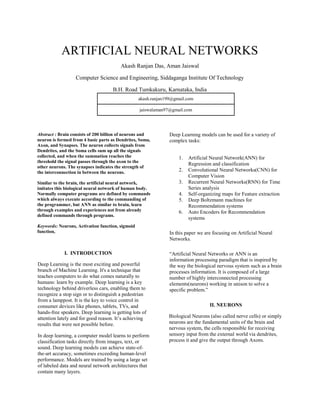 ARTIFICIAL NEURAL NETWORKS
Akash Ranjan Das, Aman Jaiswal
Computer Science and Engineering, Siddaganga Institute Of Technology
B.H. Road Tumkakuru, Karnataka, India
akash.ranjan199@gmail.com
jaiswalaman97@gmail.com
Abstract : Brain consists of 200 billion of neurons and
neuron is formed from 4 basic parts as Dendrites, Soma,
Axon, and Synapses. The neuron collects signals from
Dendrites, and the Soma cells sum up all the signals
collected, and when the summation reaches the
threshold the signal passes through the axon to the
other neurons. The synapses indicates the strength of
the interconnection in between the neurons.
Similar to the brain, the artificial neural network,
imitates this biological neural network of human body.
Normally computer programs are defined by commands
which always execute according to the commanding of
the programmer, but ANN as similar to brain, learn
through examples and experiences not from already
defined commands through programs.
Keywords: Neurons, Activation function, sigmoid
function,
I. INTRODUCTION
Deep Learning is the most exciting and powerful
branch of Machine Learning. It's a technique that
teaches computers to do what comes naturally to
humans: learn by example. Deep learning is a key
technology behind driverless cars, enabling them to
recognize a stop sign or to distinguish a pedestrian
from a lamppost. It is the key to voice control in
consumer devices like phones, tablets, TVs, and
hands-free speakers. Deep learning is getting lots of
attention lately and for good reason. It’s achieving
results that were not possible before.
In deep learning, a computer model learns to perform
classification tasks directly from images, text, or
sound. Deep learning models can achieve state-of-
the-art accuracy, sometimes exceeding human-level
performance. Models are trained by using a large set
of labeled data and neural network architectures that
contain many layers.
Deep Learning models can be used for a variety of
complex tasks:
1. Artificial Neural Network(ANN) for
Regression and classification
2. Convolutional Neural Networks(CNN) for
Computer Vision
3. Recurrent Neural Networks(RNN) for Time
Series analysis
4. Self-organizing maps for Feature extraction
5. Deep Boltzmann machines for
Recommendation systems
6. Auto Encoders for Recommendation
systems
In this paper we are focusing on Artificial Neural
Networks.
“Artificial Neural Networks or ANN is an
information processing paradigm that is inspired by
the way the biological nervous system such as a brain
processes information. It is composed of a large
number of highly interconnected processing
elements(neurons) working in unison to solve a
specific problem.”
II. NEURONS
Biological Neurons (also called nerve cells) or simply
neurons are the fundamental units of the brain and
nervous system, the cells responsible for receiving
sensory input from the external world via dendrites,
process it and give the output through Axons.
 
