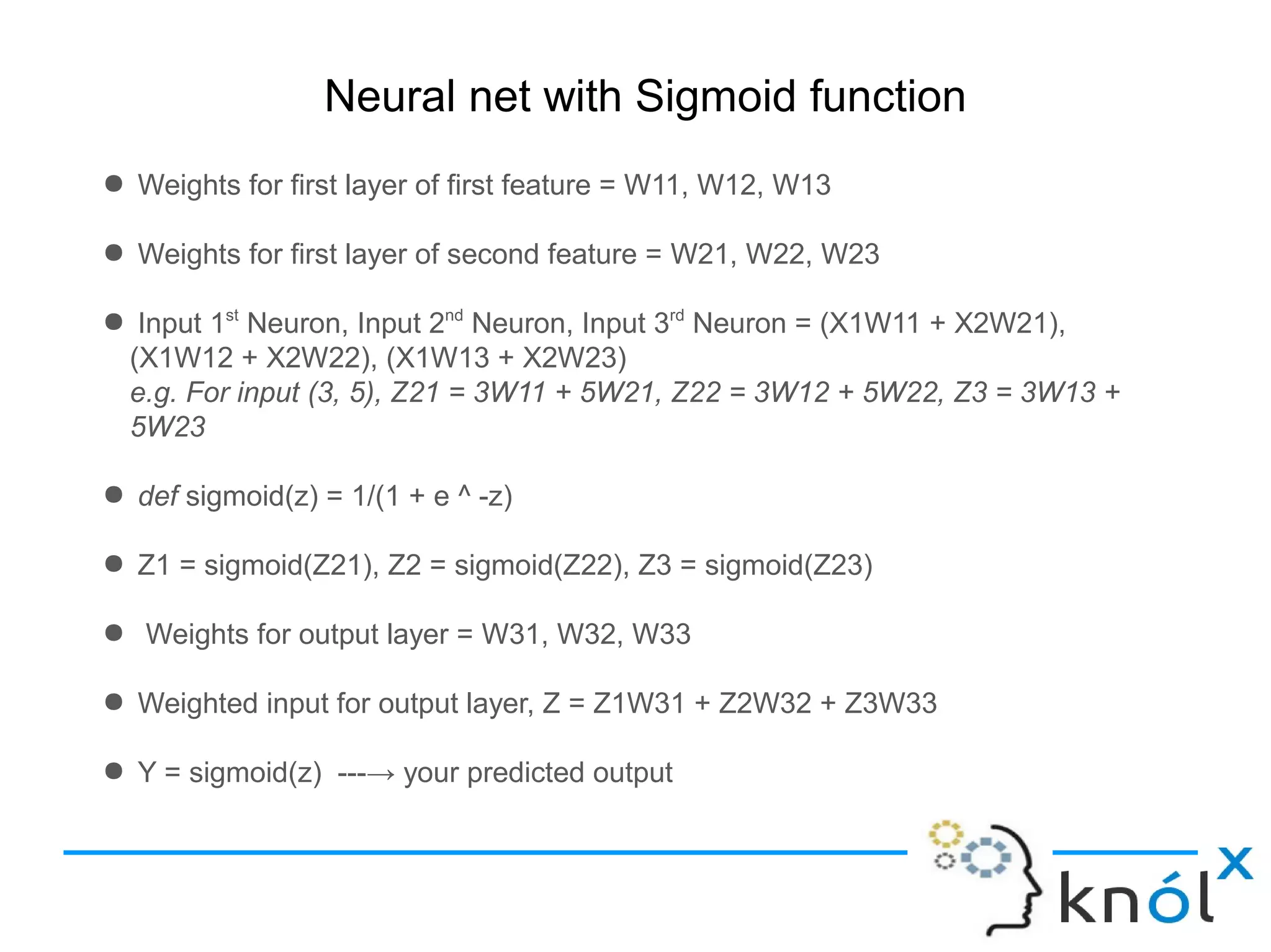 Neural net with Sigmoid function
● Weights for first layer of first feature = W11, W12, W13
● Weights for first layer of second feature = W21, W22, W23
● Input 1st
Neuron, Input 2nd
Neuron, Input 3rd
Neuron = (X1W11 + X2W21),
(X1W12 + X2W22), (X1W13 + X2W23)
e.g. For input (3, 5), Z21 = 3W11 + 5W21, Z22 = 3W12 + 5W22, Z3 = 3W13 +
5W23
● def sigmoid(z) = 1/(1 + e ^ -z)
● Z1 = sigmoid(Z21), Z2 = sigmoid(Z22), Z3 = sigmoid(Z23)
● Weights for output layer = W31, W32, W33
● Weighted input for output layer, Z = Z1W31 + Z2W32 + Z3W33
● Y = sigmoid(z) ---→ your predicted output
 