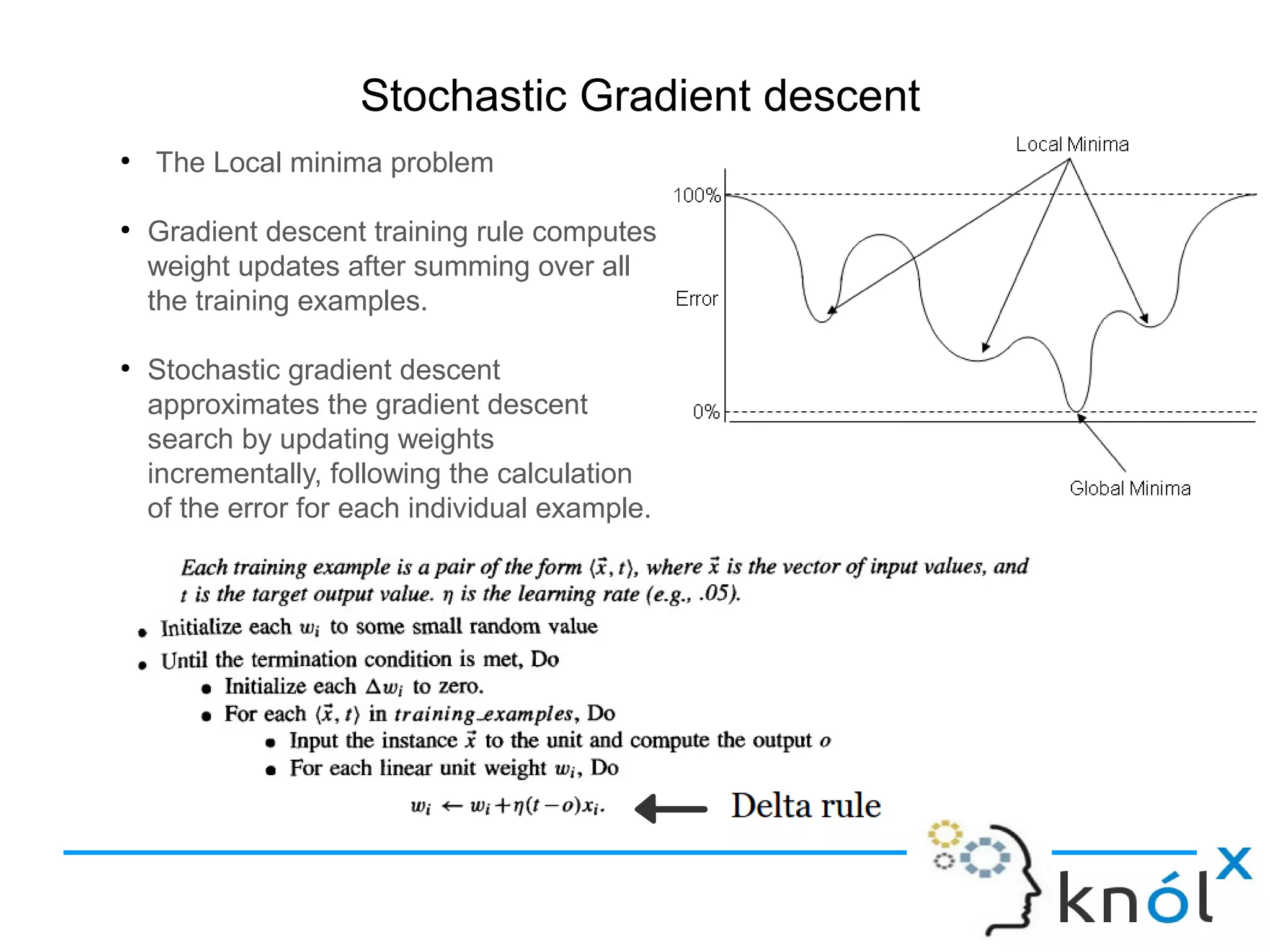 Stochastic Gradient descent
●
The Local minima problem
●
Gradient descent training rule computes
weight updates after summing over all
the training examples.
●
Stochastic gradient descent
approximates the gradient descent
search by updating weights
incrementally, following the calculation
of the error for each individual example.
 