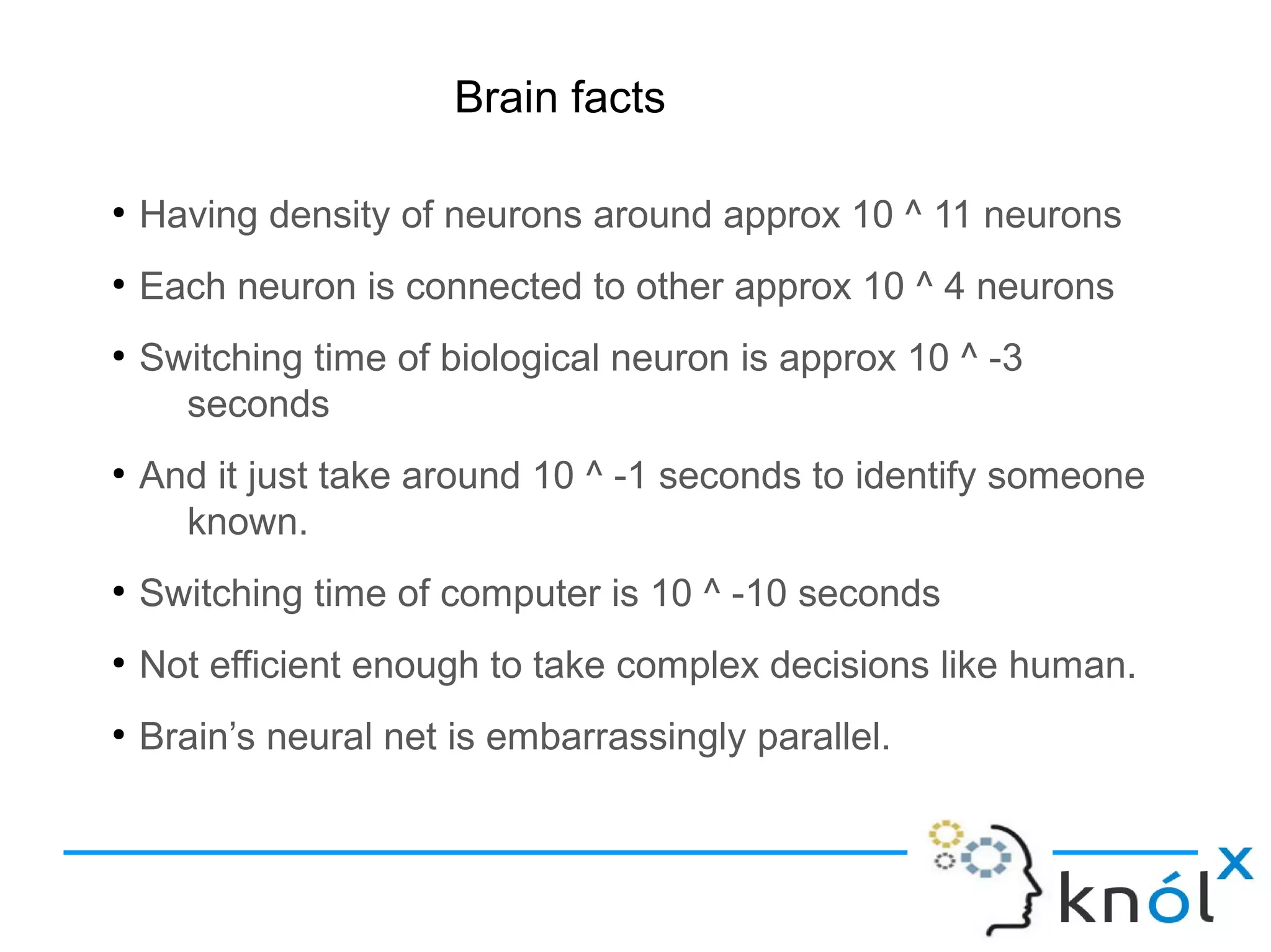 Brain facts
●
Having density of neurons around approx 10 ^ 11 neurons
●
Each neuron is connected to other approx 10 ^ 4 neurons
●
Switching time of biological neuron is approx 10 ^ -3
seconds
●
And it just take around 10 ^ -1 seconds to identify someone
known.
●
Switching time of computer is 10 ^ -10 seconds
●
Not efficient enough to take complex decisions like human.
●
Brain’s neural net is embarrassingly parallel.
 