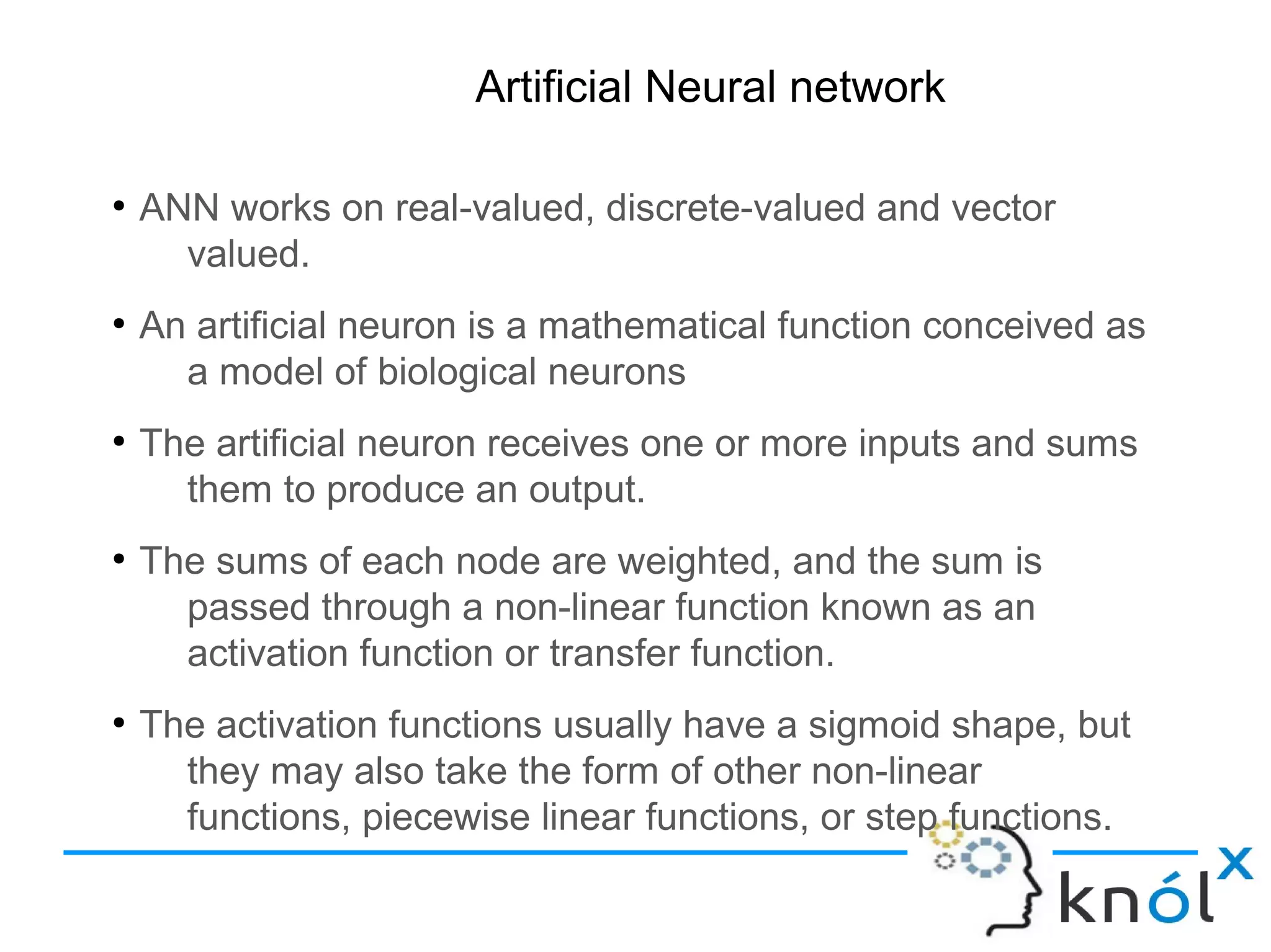Artificial Neural network
●
ANN works on real-valued, discrete-valued and vector
valued.
●
An artificial neuron is a mathematical function conceived as
a model of biological neurons
●
The artificial neuron receives one or more inputs and sums
them to produce an output.
●
The sums of each node are weighted, and the sum is
passed through a non-linear function known as an
activation function or transfer function.
●
The activation functions usually have a sigmoid shape, but
they may also take the form of other non-linear
functions, piecewise linear functions, or step functions.
 