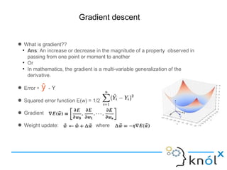 Gradient descent
● What is gradient??
●
Ans: An increase or decrease in the magnitude of a property observed in
passing from one point or moment to another
●
Or
●
In mathematics, the gradient is a multi-variable generalization of the
derivative.
● Error = - Y
● Squared error function E(w) = 1/2
● Gradient
● Weight update: where
 
