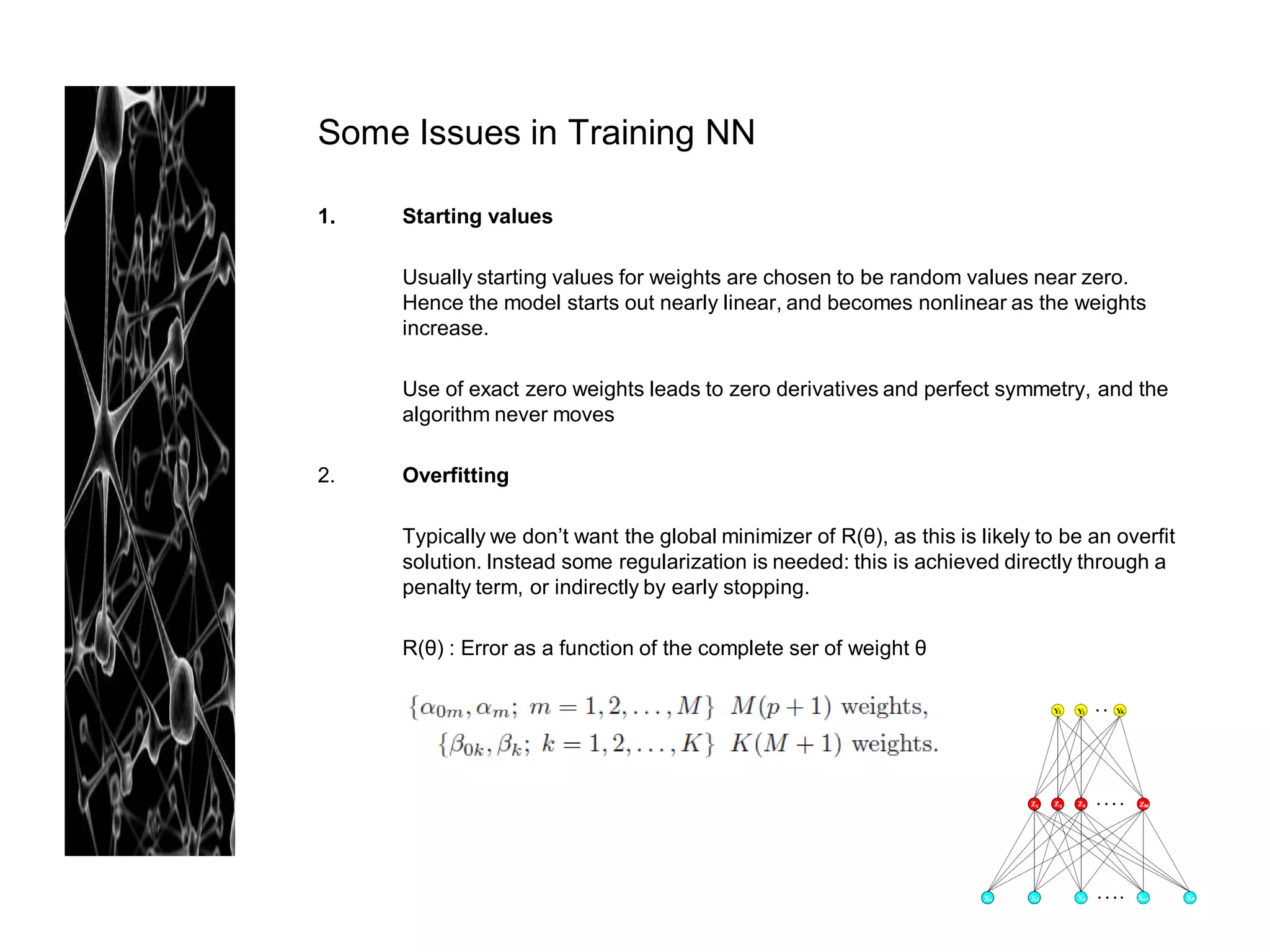 Some Issues in Training NN

1.   Starting values

     Usually starting values for weights are chosen to be random values near zero.
     Hence the model starts out nearly linear, and becomes nonlinear as the weights
     increase.

     Use of exact zero weights leads to zero derivatives and perfect symmetry, and the
     algorithm never moves

2.   Overfitting

     Typically we don’t want the global minimizer of R(θ), as this is likely to be an overfit
     solution. Instead some regularization is needed: this is achieved directly through a
     penalty term, or indirectly by early stopping.

     R(θ) : Error as a function of the complete ser of weight θ
 