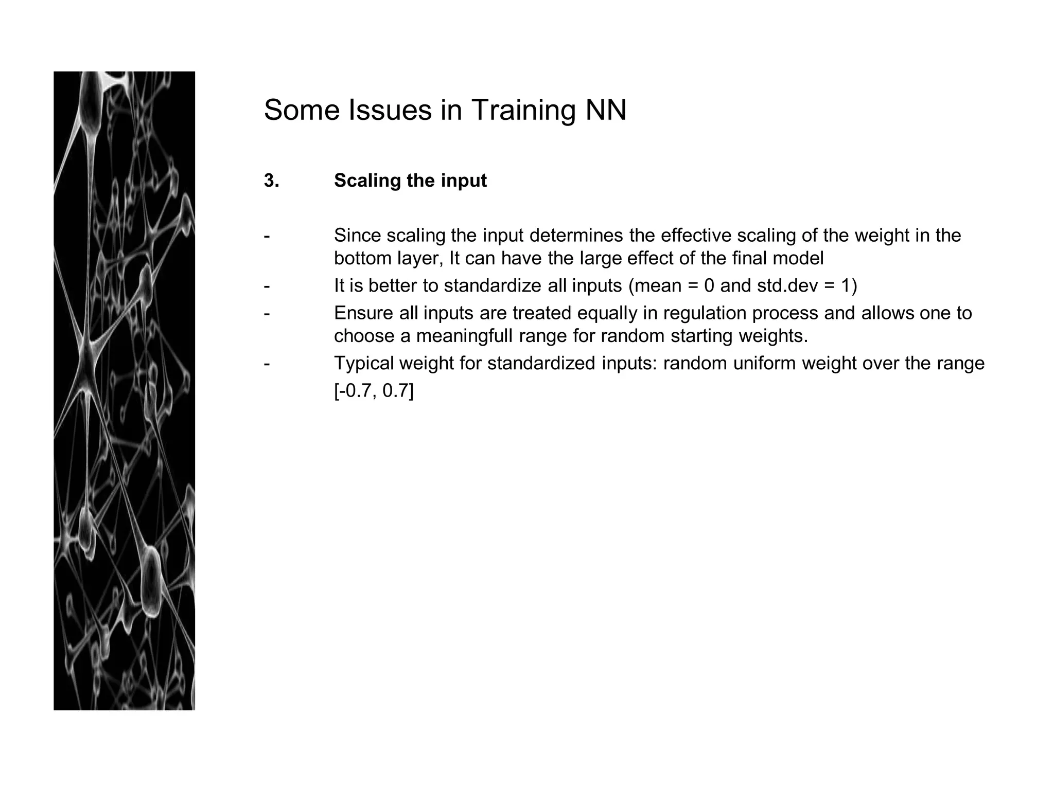 Some Issues in Training NN

3.   Scaling the input

-    Since scaling the input determines the effective scaling of the weight in the
     bottom layer, It can have the large effect of the final model
-    It is better to standardize all inputs (mean = 0 and std.dev = 1)
-    Ensure all inputs are treated equally in regulation process and allows one to
     choose a meaningfull range for random starting weights.
-    Typical weight for standardized inputs: random uniform weight over the range
     [-0.7, 0.7]
 