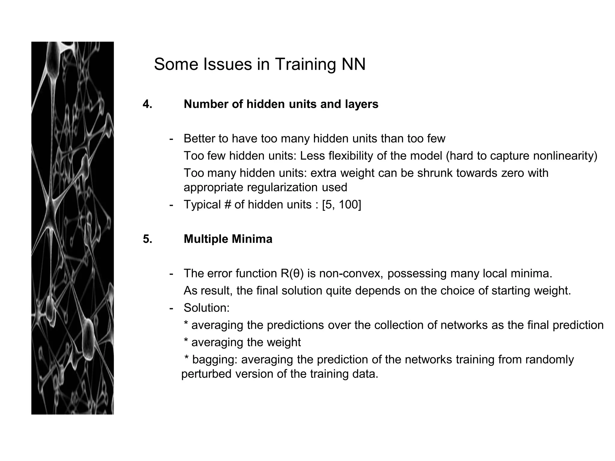 Some Issues in Training NN

4.      Number of hidden units and layers

      - Better to have too many hidden units than too few
        Too few hidden units: Less flexibility of the model (hard to capture nonlinearity)
        Too many hidden units: extra weight can be shrunk towards zero with
        appropriate regularization used
      - Typical # of hidden units : [5, 100]

5.      Multiple Minima

      - The error function R(θ) is non-convex, possessing many local minima.
        As result, the final solution quite depends on the choice of starting weight.
      - Solution:
        * averaging the predictions over the collection of networks as the final prediction
        * averaging the weight
        * bagging: averaging the prediction of the networks training from randomly
        perturbed version of the training data.
 