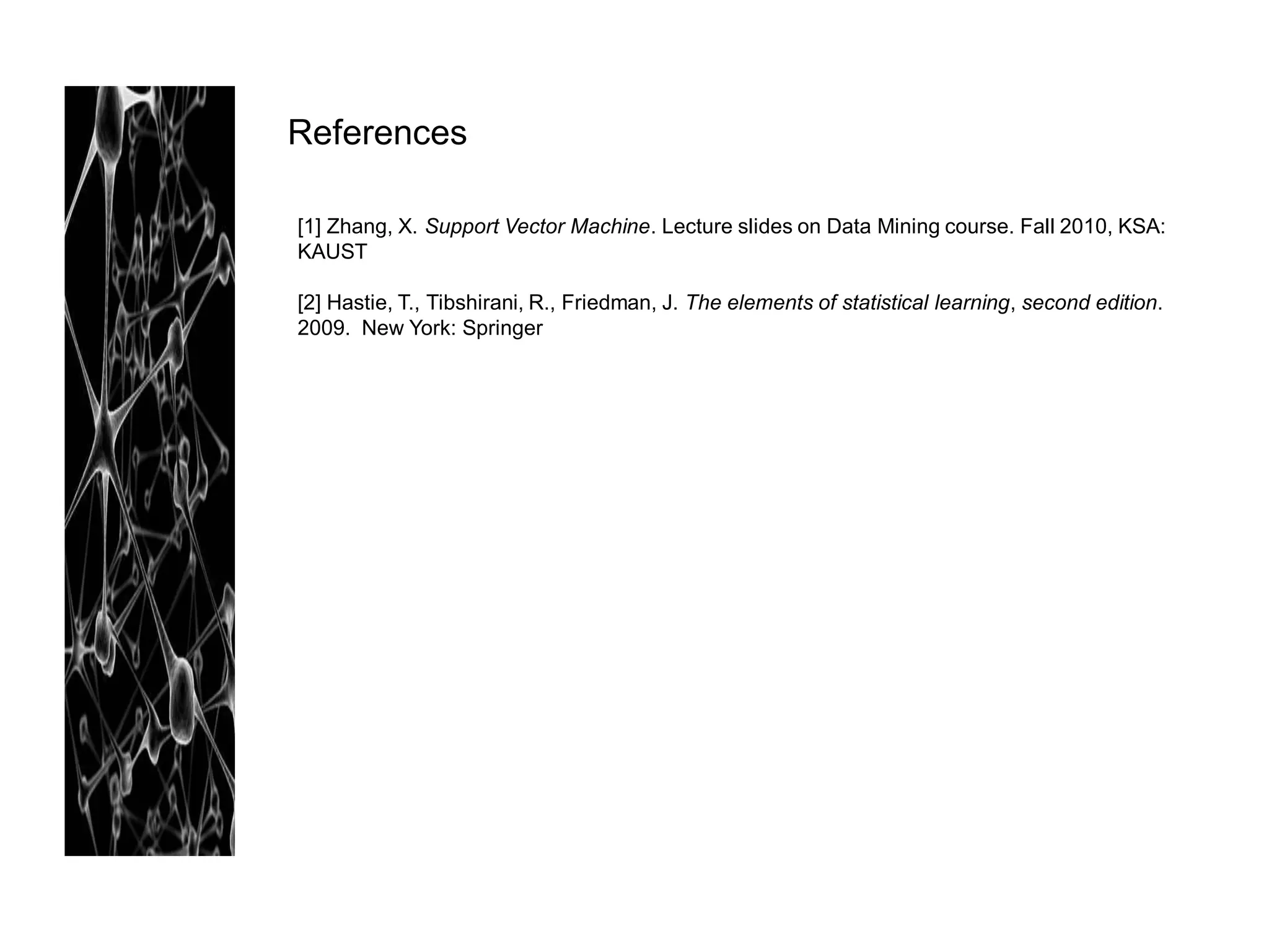 References

[1] Zhang, X. Support Vector Machine. Lecture slides on Data Mining course. Fall 2010, KSA:
KAUST

[2] Hastie, T., Tibshirani, R., Friedman, J. The elements of statistical learning, second edition.
2009. New York: Springer
 