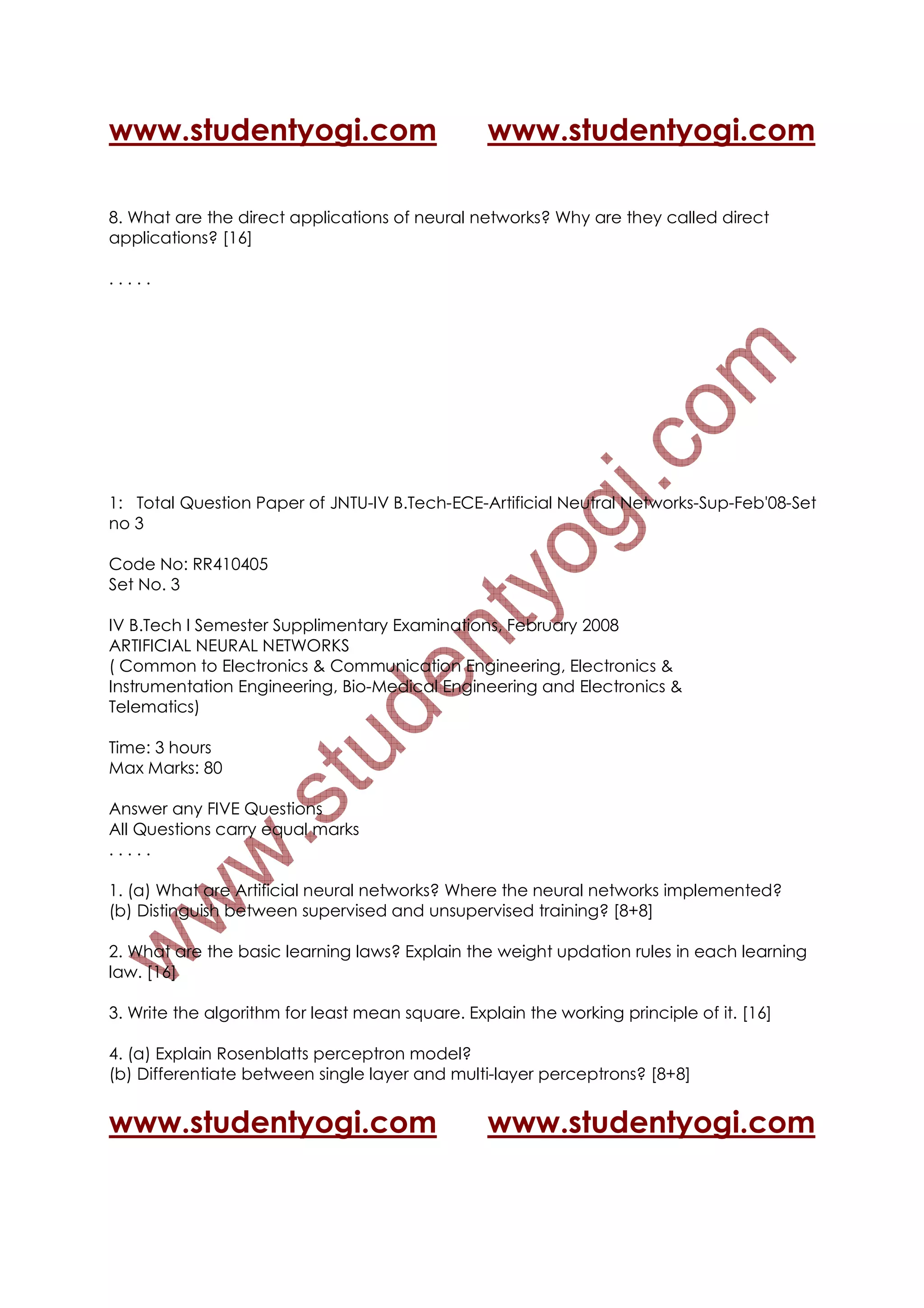 www.studentyogi.com                              www.studentyogi.com

8. What are the direct applications of neural networks? Why are they called direct
applications? [16]

.....




1: Total Question Paper of JNTU-IV B.Tech-ECE-Artificial Neutral Networks-Sup-Feb'08-Set
no 3

Code No: RR410405
Set No. 3

IV B.Tech I Semester Supplimentary Examinations, February 2008
ARTIFICIAL NEURAL NETWORKS
( Common to Electronics & Communication Engineering, Electronics &
Instrumentation Engineering, Bio-Medical Engineering and Electronics &
Telematics)

Time: 3 hours
Max Marks: 80

Answer any FIVE Questions
All Questions carry equal marks
.....

1. (a) What are Artificial neural networks? Where the neural networks implemented?
(b) Distinguish between supervised and unsupervised training? [8+8]

2. What are the basic learning laws? Explain the weight updation rules in each learning
law. [16]

3. Write the algorithm for least mean square. Explain the working principle of it. [16]

4. (a) Explain Rosenblatts perceptron model?
(b) Differentiate between single layer and multi-layer perceptrons? [8+8]


www.studentyogi.com                              www.studentyogi.com
 