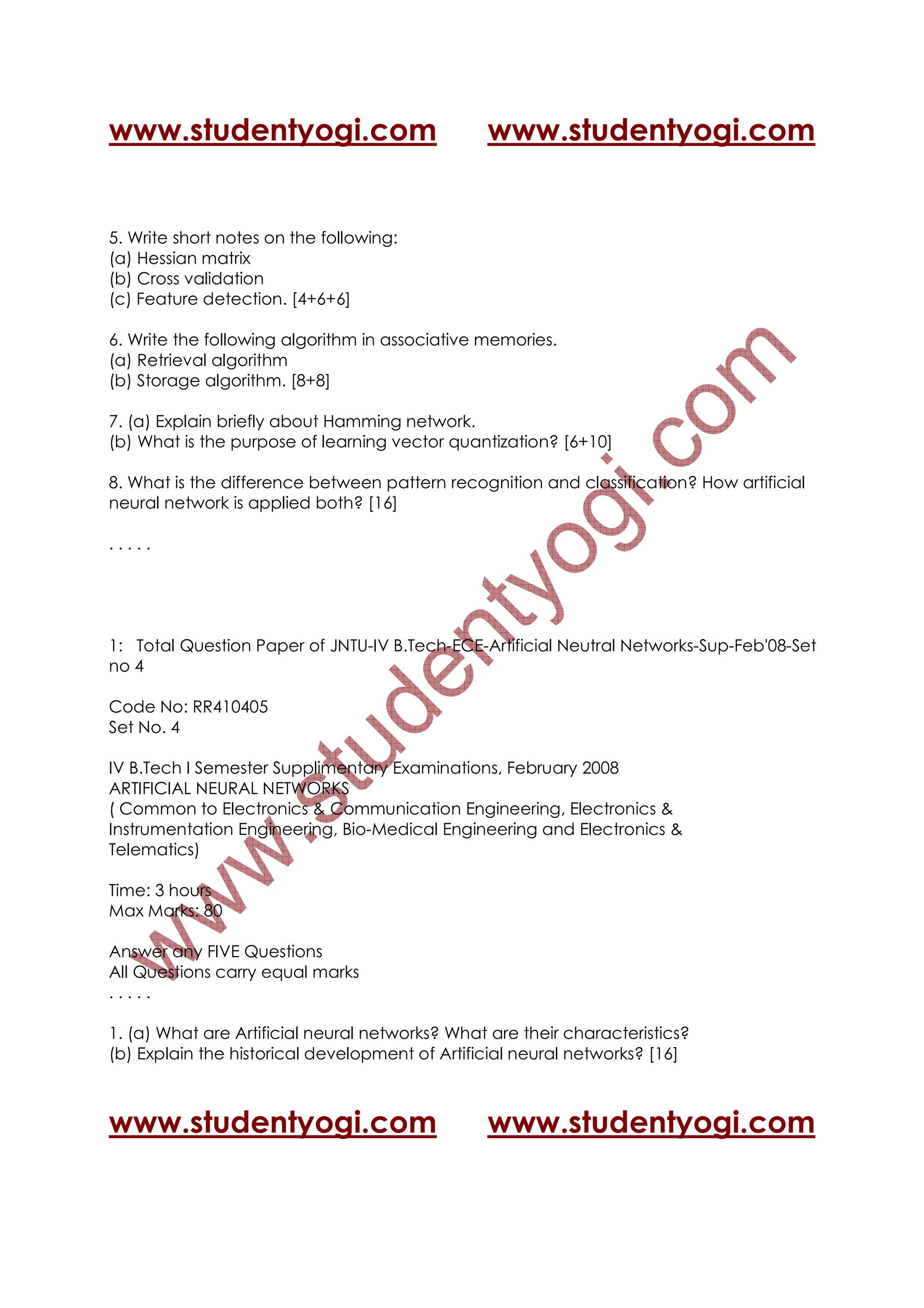 www.studentyogi.com                             www.studentyogi.com


5. Write short notes on the following:
(a) Hessian matrix
(b) Cross validation
(c) Feature detection. [4+6+6]

6. Write the following algorithm in associative memories.
(a) Retrieval algorithm
(b) Storage algorithm. [8+8]

7. (a) Explain briefly about Hamming network.
(b) What is the purpose of learning vector quantization? [6+10]

8. What is the difference between pattern recognition and classification? How artificial
neural network is applied both? [16]

.....




1: Total Question Paper of JNTU-IV B.Tech-ECE-Artificial Neutral Networks-Sup-Feb'08-Set
no 4

Code No: RR410405
Set No. 4

IV B.Tech I Semester Supplimentary Examinations, February 2008
ARTIFICIAL NEURAL NETWORKS
( Common to Electronics & Communication Engineering, Electronics &
Instrumentation Engineering, Bio-Medical Engineering and Electronics &
Telematics)

Time: 3 hours
Max Marks: 80

Answer any FIVE Questions
All Questions carry equal marks
.....

1. (a) What are Artificial neural networks? What are their characteristics?
(b) Explain the historical development of Artificial neural networks? [16]



www.studentyogi.com                             www.studentyogi.com
 