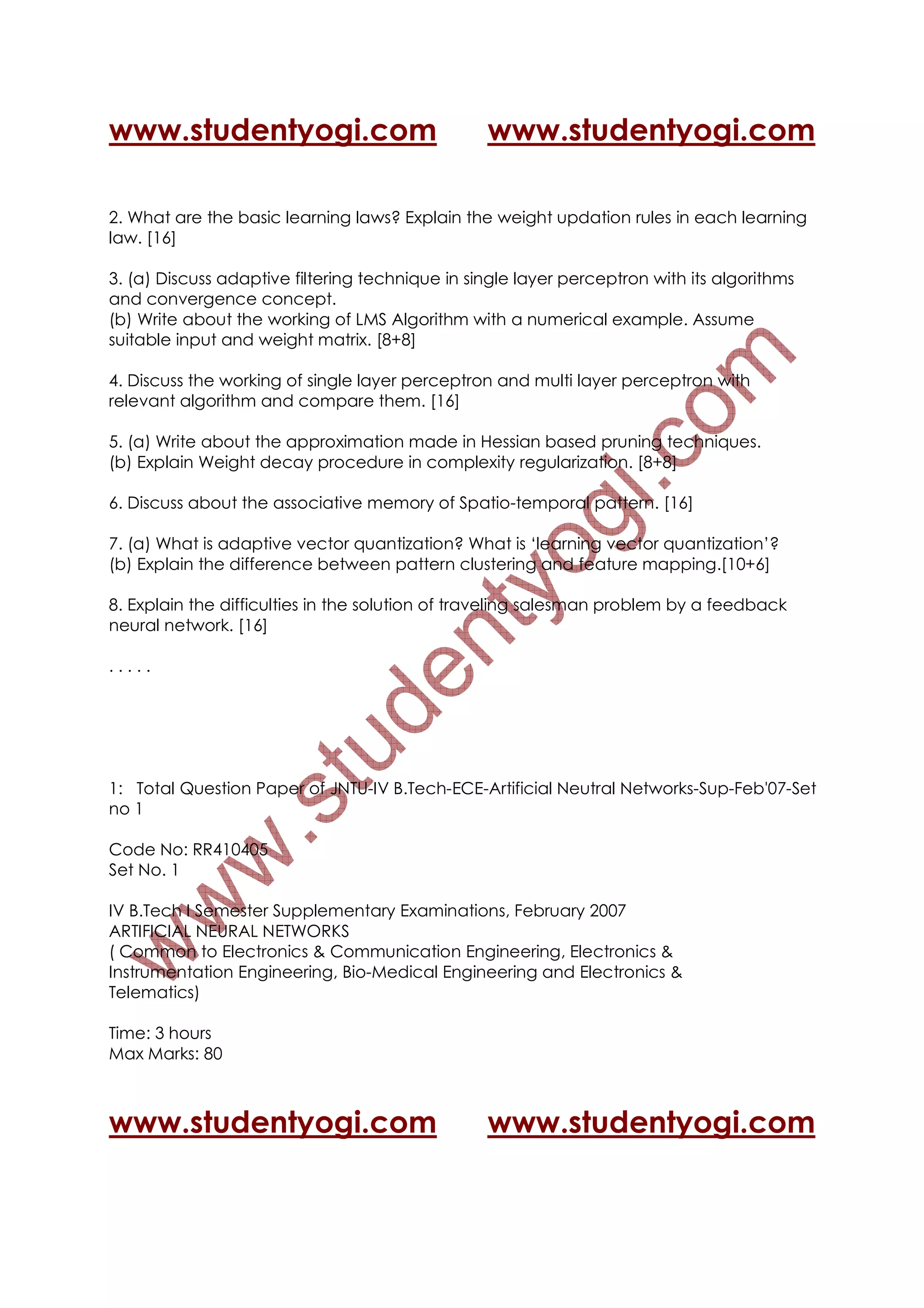 www.studentyogi.com                              www.studentyogi.com

2. What are the basic learning laws? Explain the weight updation rules in each learning
law. [16]

3. (a) Discuss adaptive filtering technique in single layer perceptron with its algorithms
and convergence concept.
(b) Write about the working of LMS Algorithm with a numerical example. Assume
suitable input and weight matrix. [8+8]

4. Discuss the working of single layer perceptron and multi layer perceptron with
relevant algorithm and compare them. [16]

5. (a) Write about the approximation made in Hessian based pruning techniques.
(b) Explain Weight decay procedure in complexity regularization. [8+8]

6. Discuss about the associative memory of Spatio-temporal pattern. [16]

7. (a) What is adaptive vector quantization? What is ‘learning vector quantization’?
(b) Explain the difference between pattern clustering and feature mapping.[10+6]

8. Explain the difficulties in the solution of traveling salesman problem by a feedback
neural network. [16]

.....




1: Total Question Paper of JNTU-IV B.Tech-ECE-Artificial Neutral Networks-Sup-Feb'07-Set
no 1

Code No: RR410405
Set No. 1

IV B.Tech I Semester Supplementary Examinations, February 2007
ARTIFICIAL NEURAL NETWORKS
( Common to Electronics & Communication Engineering, Electronics &
Instrumentation Engineering, Bio-Medical Engineering and Electronics &
Telematics)

Time: 3 hours
Max Marks: 80



www.studentyogi.com                              www.studentyogi.com
 