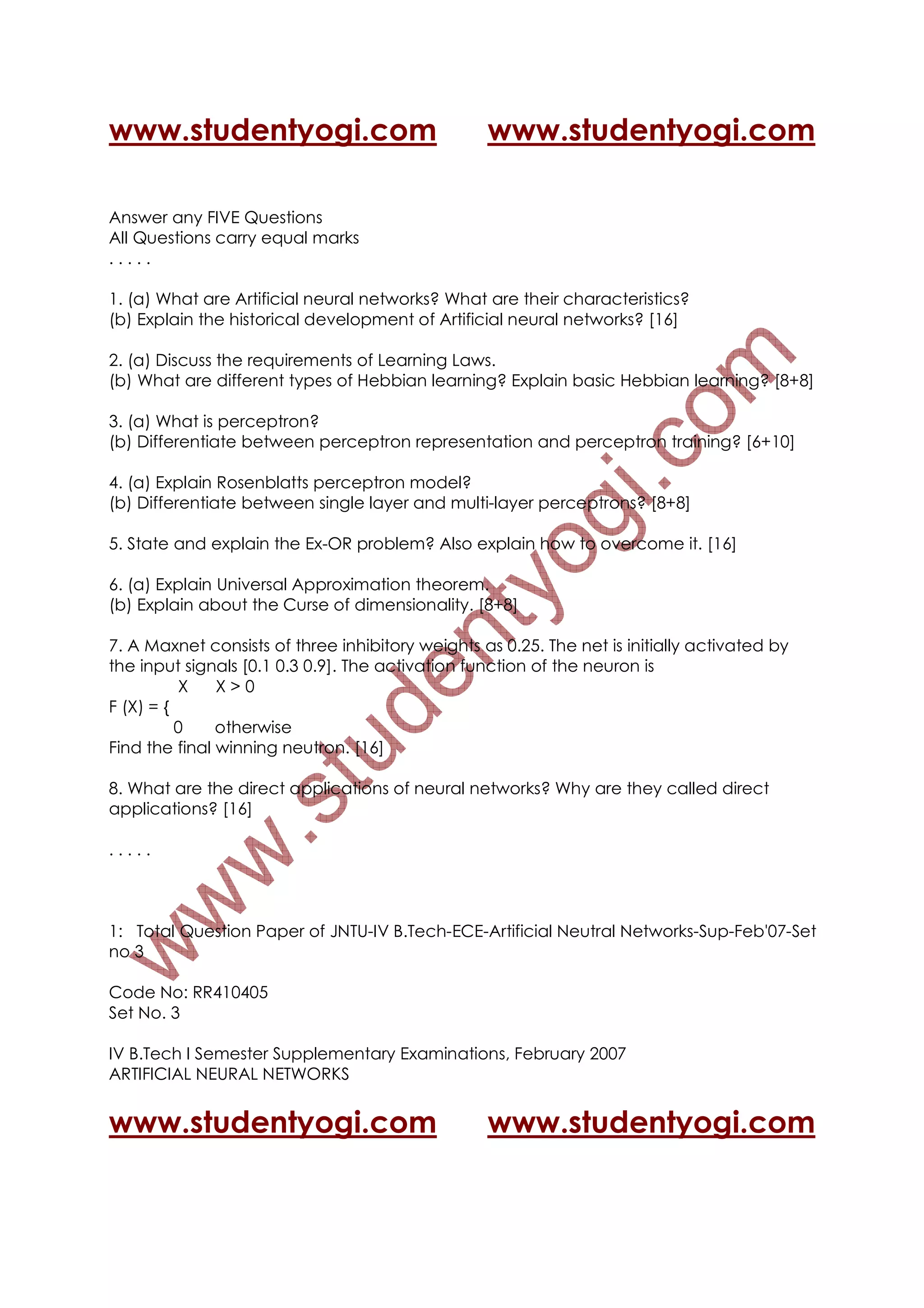 www.studentyogi.com                               www.studentyogi.com

Answer any FIVE Questions
All Questions carry equal marks
.....

1. (a) What are Artificial neural networks? What are their characteristics?
(b) Explain the historical development of Artificial neural networks? [16]

2. (a) Discuss the requirements of Learning Laws.
(b) What are different types of Hebbian learning? Explain basic Hebbian learning? [8+8]

3. (a) What is perceptron?
(b) Differentiate between perceptron representation and perceptron training? [6+10]

4. (a) Explain Rosenblatts perceptron model?
(b) Differentiate between single layer and multi-layer perceptrons? [8+8]

5. State and explain the Ex-OR problem? Also explain how to overcome it. [16]

6. (a) Explain Universal Approximation theorem.
(b) Explain about the Curse of dimensionality. [8+8]

7. A Maxnet consists of three inhibitory weights as 0.25. The net is initially activated by
the input signals [0.1 0.3 0.9]. The activation function of the neuron is
          X    X>0
F (X) = {
          0    otherwise
Find the final winning neutron. [16]

8. What are the direct applications of neural networks? Why are they called direct
applications? [16]

.....



1: Total Question Paper of JNTU-IV B.Tech-ECE-Artificial Neutral Networks-Sup-Feb'07-Set
no 3

Code No: RR410405
Set No. 3

IV B.Tech I Semester Supplementary Examinations, February 2007
ARTIFICIAL NEURAL NETWORKS


www.studentyogi.com                               www.studentyogi.com
 