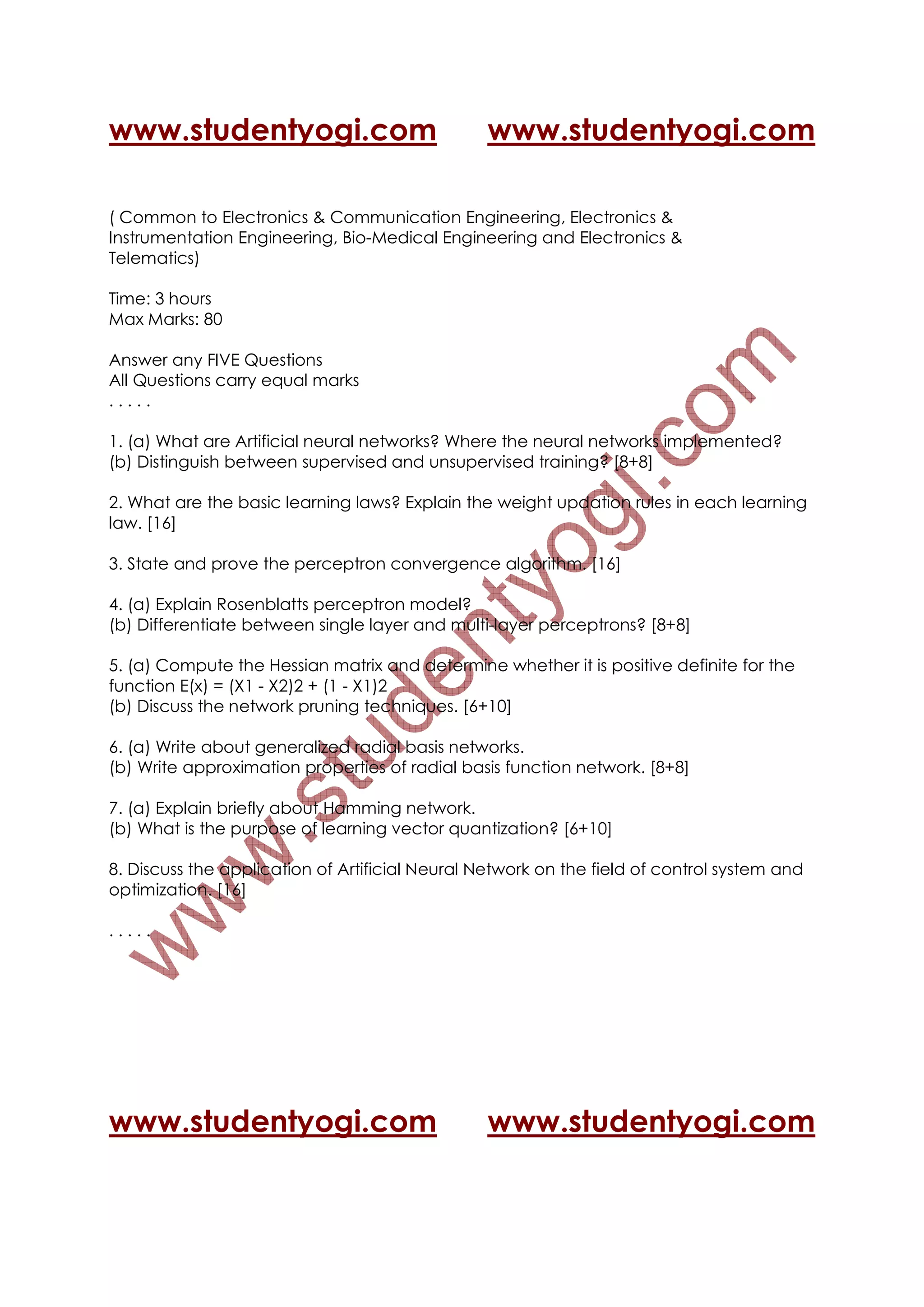 www.studentyogi.com                              www.studentyogi.com

( Common to Electronics & Communication Engineering, Electronics &
Instrumentation Engineering, Bio-Medical Engineering and Electronics &
Telematics)

Time: 3 hours
Max Marks: 80

Answer any FIVE Questions
All Questions carry equal marks
.....

1. (a) What are Artificial neural networks? Where the neural networks implemented?
(b) Distinguish between supervised and unsupervised training? [8+8]

2. What are the basic learning laws? Explain the weight updation rules in each learning
law. [16]

3. State and prove the perceptron convergence algorithm. [16]

4. (a) Explain Rosenblatts perceptron model?
(b) Differentiate between single layer and multi-layer perceptrons? [8+8]

5. (a) Compute the Hessian matrix and determine whether it is positive definite for the
function E(x) = (X1 - X2)2 + (1 - X1)2
(b) Discuss the network pruning techniques. [6+10]

6. (a) Write about generalized radial basis networks.
(b) Write approximation properties of radial basis function network. [8+8]

7. (a) Explain briefly about Hamming network.
(b) What is the purpose of learning vector quantization? [6+10]

8. Discuss the application of Artificial Neural Network on the field of control system and
optimization. [16]

.....




www.studentyogi.com                              www.studentyogi.com
 