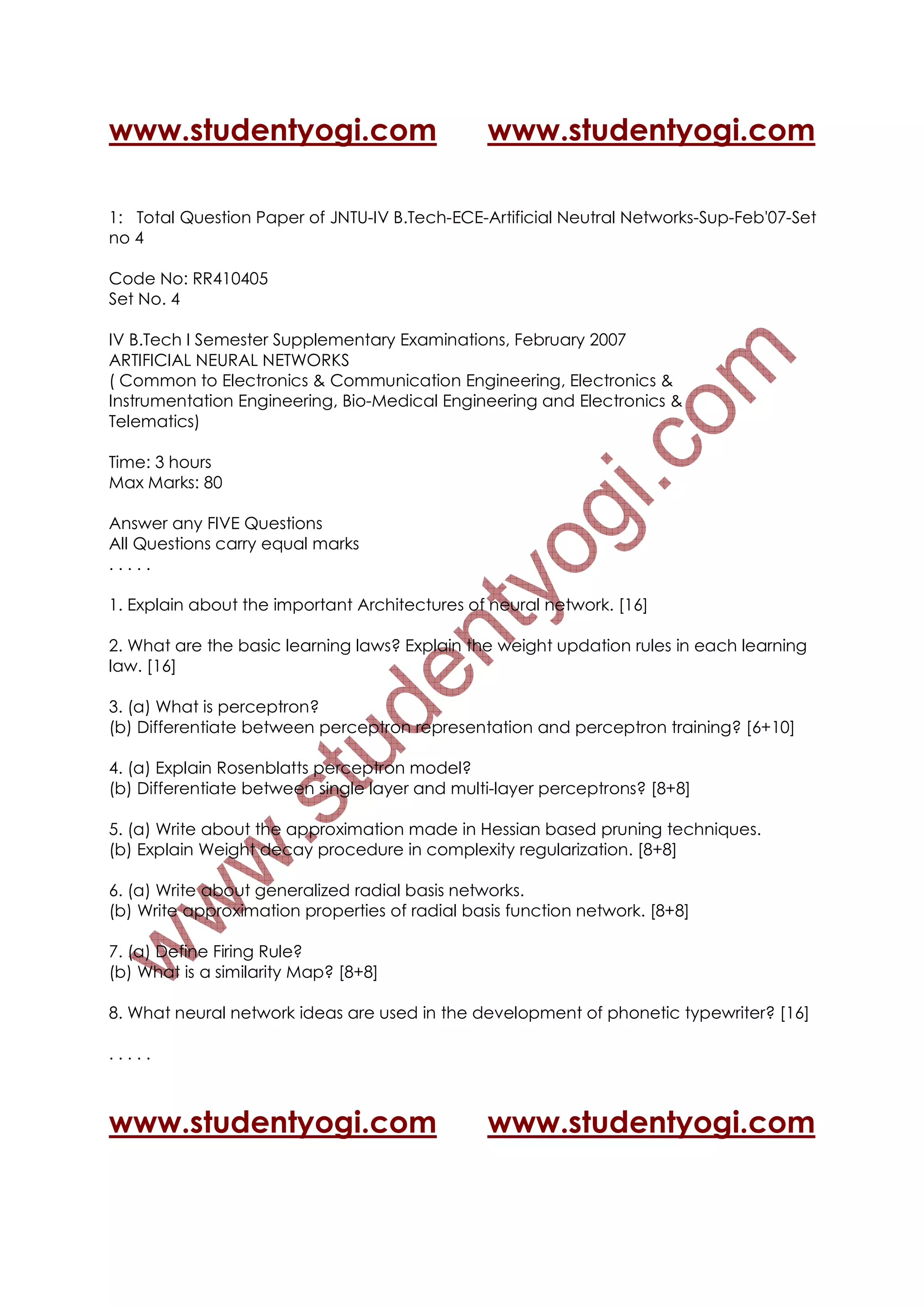 www.studentyogi.com                             www.studentyogi.com

1: Total Question Paper of JNTU-IV B.Tech-ECE-Artificial Neutral Networks-Sup-Feb'07-Set
no 4

Code No: RR410405
Set No. 4

IV B.Tech I Semester Supplementary Examinations, February 2007
ARTIFICIAL NEURAL NETWORKS
( Common to Electronics & Communication Engineering, Electronics &
Instrumentation Engineering, Bio-Medical Engineering and Electronics &
Telematics)

Time: 3 hours
Max Marks: 80

Answer any FIVE Questions
All Questions carry equal marks
.....

1. Explain about the important Architectures of neural network. [16]

2. What are the basic learning laws? Explain the weight updation rules in each learning
law. [16]

3. (a) What is perceptron?
(b) Differentiate between perceptron representation and perceptron training? [6+10]

4. (a) Explain Rosenblatts perceptron model?
(b) Differentiate between single layer and multi-layer perceptrons? [8+8]

5. (a) Write about the approximation made in Hessian based pruning techniques.
(b) Explain Weight decay procedure in complexity regularization. [8+8]

6. (a) Write about generalized radial basis networks.
(b) Write approximation properties of radial basis function network. [8+8]

7. (a) Define Firing Rule?
(b) What is a similarity Map? [8+8]

8. What neural network ideas are used in the development of phonetic typewriter? [16]

.....



www.studentyogi.com                             www.studentyogi.com
 
