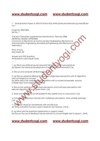 www.studentyogi.com                               www.studentyogi.com

1: Total Question Paper of JNTU-IV B.Tech-ECE-Artificial Neutral Networks-Sup-Feb'08-Set
no 1

Code No: RR410405
Set No. 1

IV B.Tech I Semester Supplimentary Examinations, February 2008
ARTIFICIAL NEURAL NETWORKS
( Common to Electronics & Communication Engineering, Electronics &
Instrumentation Engineering, Bio-Medical Engineering and Electronics &
Telematics)

Time: 3 hours
Max Marks: 80

Answer any FIVE Questions
All Questions carry equal marks
.....

1. (a) What are Artificial neural networks? What are their characteristics?
(b) Explain the historical development of Artificial neural networks? [16]

2. Discuss and compare all learning law’s. [16]

3. (a) Discuss adaptive filtering technique in single layer perceptron with its algorithms
and convergence concept.
(b) Write about the working of LMS Algorithm with a numerical example. Assume
suitable input and weight matrix. [8+8]

4. Discuss the working of single layer perceptron and multi layer perceptron with
relevant algorithm and compare them. [16]

5. State and explain the Ex-OR problem? Also explain how to overcome it. [16]

6. Compare Radial basis network with multiplayer perceptron. Give suitable example.
[16]

7. (a) Explain Maxican Hat Network with architecture.
(b) Write activation function used in Maxican Hat network. [10+6]

8. (a) What are the important applications in speech area?
(b) Discuss the use of feedback neural network to convert English text to speech. [8+8]



www.studentyogi.com                               www.studentyogi.com
 