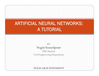 ARTIFICIAL NEURAL NETWORKS:
          A TUTORIAL

                   BY:
         Negin Yousefpour
                PhD Student
       Civil Engineering Department



       TEXAS A&M UNIVERSITY
 