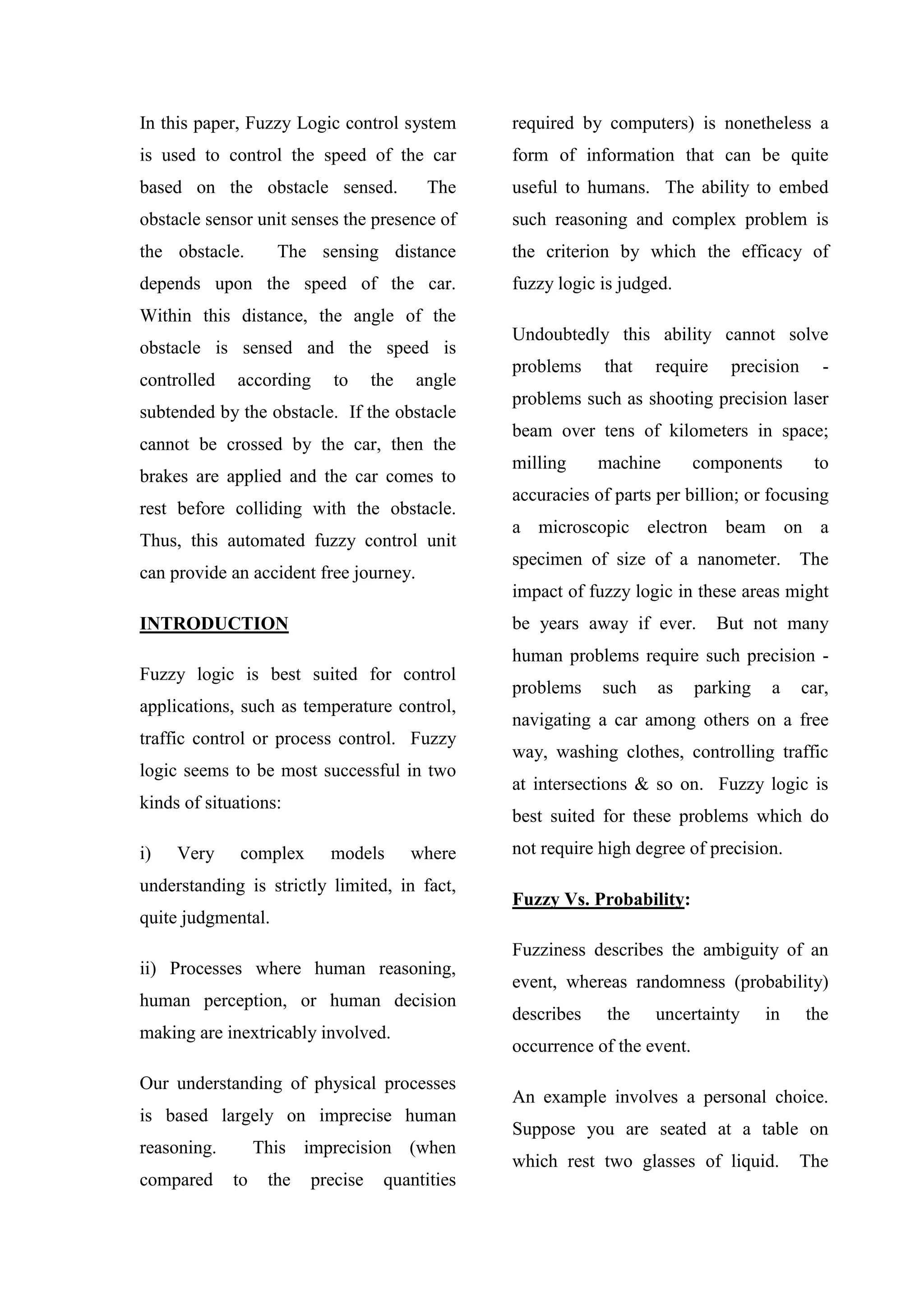 In this paper, Fuzzy Logic control system
is used to control the speed of the car
based on the obstacle sensed. The
obstacle sensor unit senses the presence of
the obstacle. The sensing distance
depends upon the speed of the car.
Within this distance, the angle of the
obstacle is sensed and the speed is
controlled according to the angle
subtended by the obstacle. If the obstacle
cannot be crossed by the car, then the
brakes are applied and the car comes to
rest before colliding with the obstacle.
Thus, this automated fuzzy control unit
can provide an accident free journey.
INTRODUCTION
Fuzzy logic is best suited for control
applications, such as temperature control,
traffic control or process control. Fuzzy
logic seems to be most successful in two
kinds of situations:
i) Very complex models where
understanding is strictly limited, in fact,
quite judgmental.
ii) Processes where human reasoning,
human perception, or human decision
making are inextricably involved.
Our understanding of physical processes
is based largely on imprecise human
reasoning. This imprecision (when
compared to the precise quantities
required by computers) is nonetheless a
form of information that can be quite
useful to humans. The ability to embed
such reasoning and complex problem is
the criterion by which the efficacy of
fuzzy logic is judged.
Undoubtedly this ability cannot solve
problems that require precision -
problems such as shooting precision laser
beam over tens of kilometers in space;
milling machine components to
accuracies of parts per billion; or focusing
a microscopic electron beam on a
specimen of size of a nanometer. The
impact of fuzzy logic in these areas might
be years away if ever. But not many
human problems require such precision -
problems such as parking a car,
navigating a car among others on a free
way, washing clothes, controlling traffic
at intersections & so on. Fuzzy logic is
best suited for these problems which do
not require high degree of precision.
Fuzzy Vs. Probability:
Fuzziness describes the ambiguity of an
event, whereas randomness (probability)
describes the uncertainty in the
occurrence of the event.
An example involves a personal choice.
Suppose you are seated at a table on
which rest two glasses of liquid. The
 
