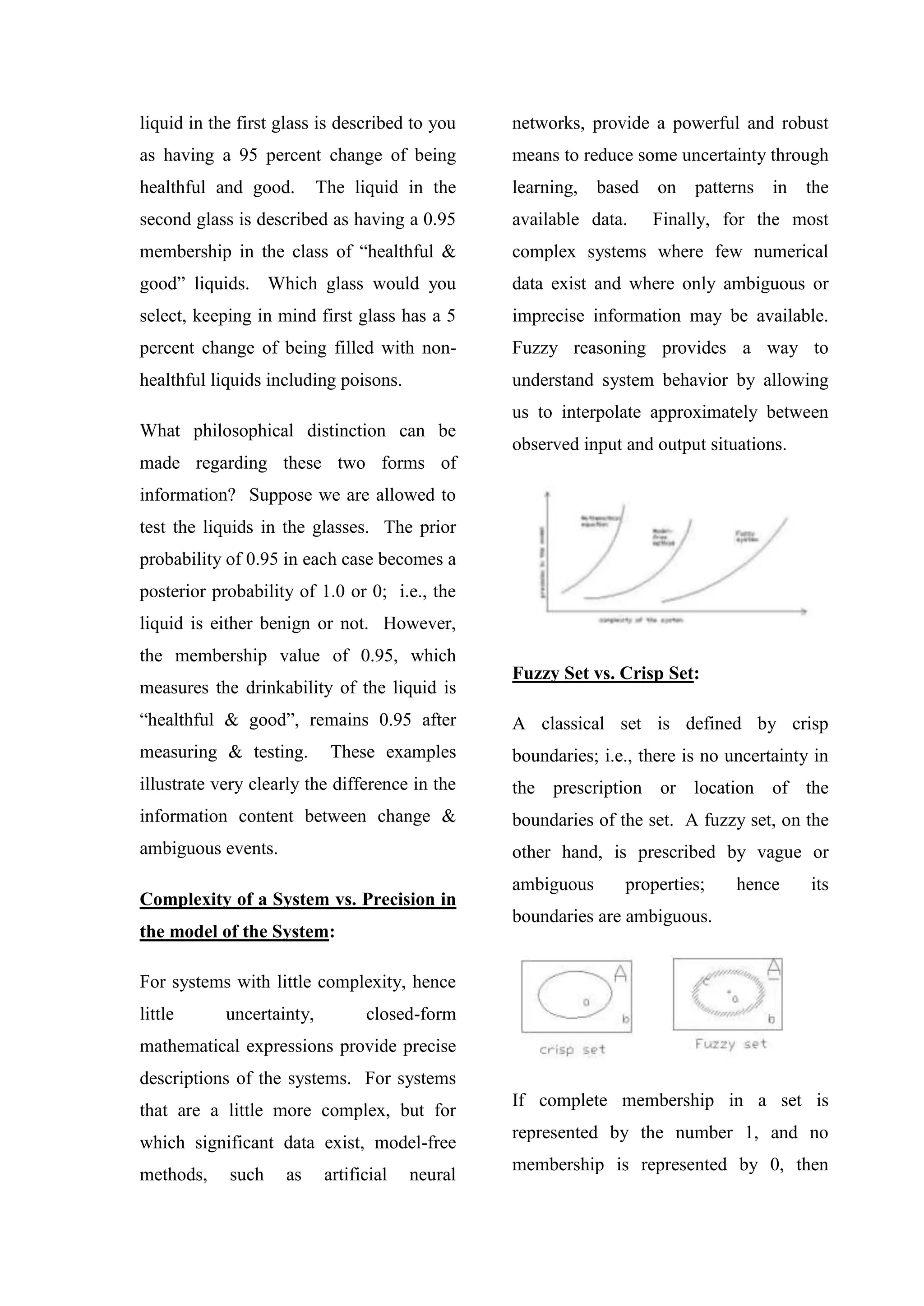 liquid in the first glass is described to you
as having a 95 percent change of being
healthful and good. The liquid in the
second glass is described as having a 0.95
membership in the class of “healthful &
good” liquids. Which glass would you
select, keeping in mind first glass has a 5
percent change of being filled with non-
healthful liquids including poisons.
What philosophical distinction can be
made regarding these two forms of
information? Suppose we are allowed to
test the liquids in the glasses. The prior
probability of 0.95 in each case becomes a
posterior probability of 1.0 or 0; i.e., the
liquid is either benign or not. However,
the membership value of 0.95, which
measures the drinkability of the liquid is
“healthful & good”, remains 0.95 after
measuring & testing. These examples
illustrate very clearly the difference in the
information content between change &
ambiguous events.
Complexity of a System vs. Precision in
the model of the System:
For systems with little complexity, hence
little uncertainty, closed-form
mathematical expressions provide precise
descriptions of the systems. For systems
that are a little more complex, but for
which significant data exist, model-free
methods, such as artificial neural
networks, provide a powerful and robust
means to reduce some uncertainty through
learning, based on patterns in the
available data. Finally, for the most
complex systems where few numerical
data exist and where only ambiguous or
imprecise information may be available.
Fuzzy reasoning provides a way to
understand system behavior by allowing
us to interpolate approximately between
observed input and output situations.
Fuzzy Set vs. Crisp Set:
A classical set is defined by crisp
boundaries; i.e., there is no uncertainty in
the prescription or location of the
boundaries of the set. A fuzzy set, on the
other hand, is prescribed by vague or
ambiguous properties; hence its
boundaries are ambiguous.
If complete membership in a set is
represented by the number 1, and no
membership is represented by 0, then
 