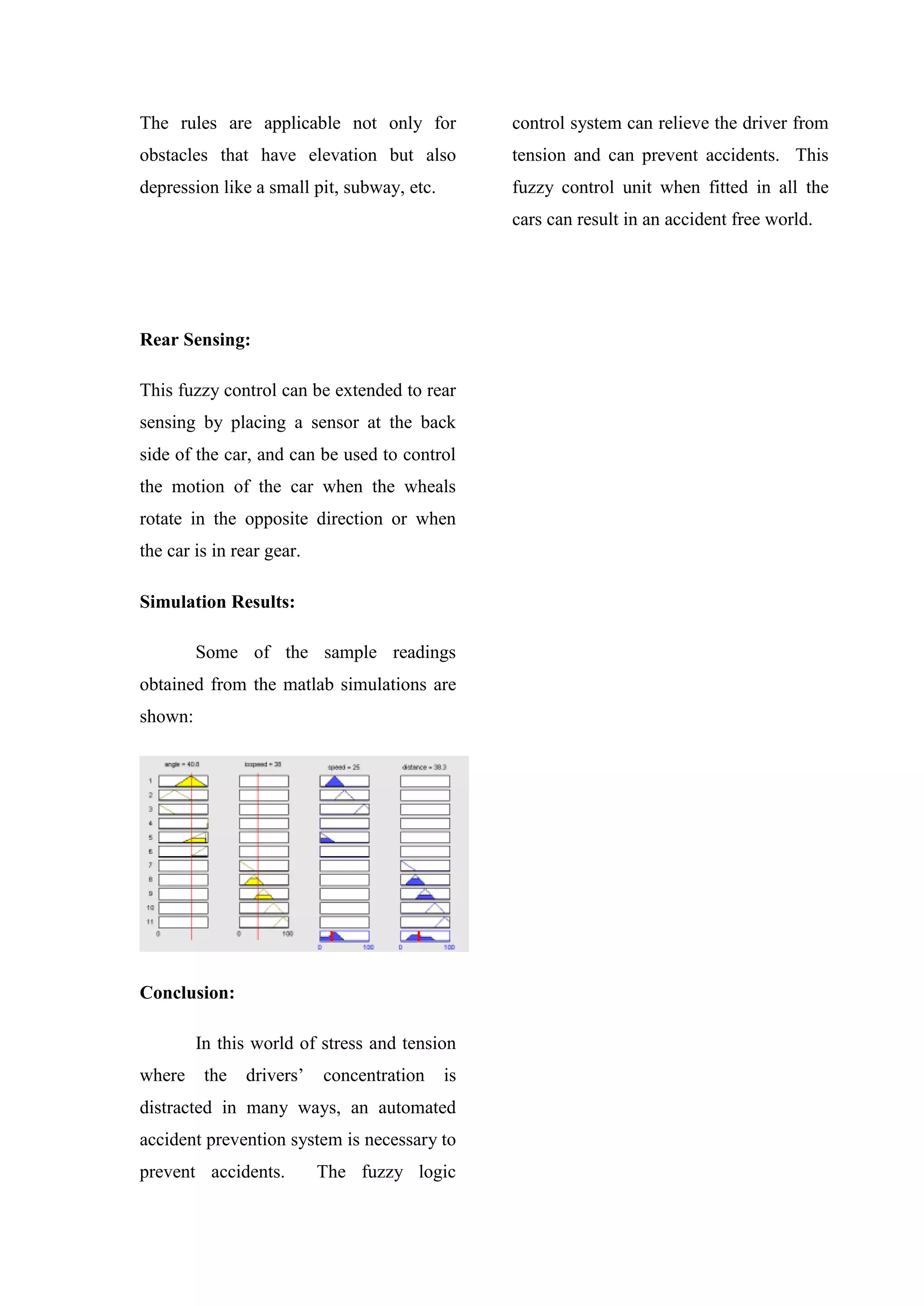 The rules are applicable not only for
obstacles that have elevation but also
depression like a small pit, subway, etc.
Rear Sensing:
This fuzzy control can be extended to rear
sensing by placing a sensor at the back
side of the car, and can be used to control
the motion of the car when the wheals
rotate in the opposite direction or when
the car is in rear gear.
Simulation Results:
Some of the sample readings
obtained from the matlab simulations are
shown:
Conclusion:
In this world of stress and tension
where the drivers’ concentration is
distracted in many ways, an automated
accident prevention system is necessary to
prevent accidents. The fuzzy logic
control system can relieve the driver from
tension and can prevent accidents. This
fuzzy control unit when fitted in all the
cars can result in an accident free world.
 