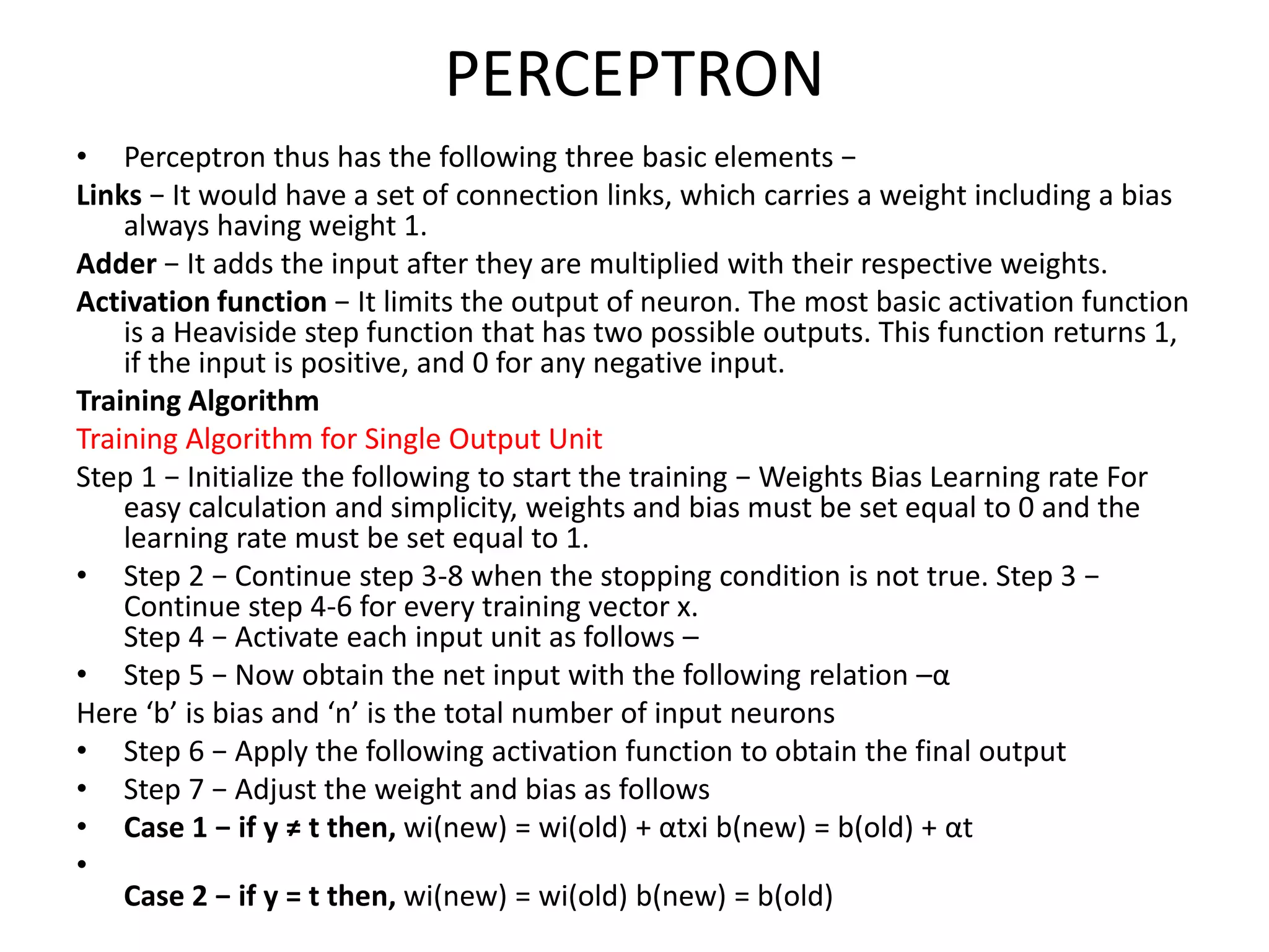 PERCEPTRON
• Perceptron thus has the following three basic elements −
Links − It would have a set of connection links, which carries a weight including a bias
always having weight 1.
Adder − It adds the input after they are multiplied with their respective weights.
Activation function − It limits the output of neuron. The most basic activation function
is a Heaviside step function that has two possible outputs. This function returns 1,
if the input is positive, and 0 for any negative input.
Training Algorithm
Training Algorithm for Single Output Unit
Step 1 − Initialize the following to start the training − Weights Bias Learning rate For
easy calculation and simplicity, weights and bias must be set equal to 0 and the
learning rate must be set equal to 1.
• Step 2 − Continue step 3-8 when the stopping condition is not true. Step 3 −
Continue step 4-6 for every training vector x.
Step 4 − Activate each input unit as follows –
• Step 5 − Now obtain the net input with the following relation –α
Here ‘b’ is bias and ‘n’ is the total number of input neurons
• Step 6 − Apply the following activation function to obtain the final output
• Step 7 − Adjust the weight and bias as follows
• Case 1 − if y ≠ t then, wi(new) = wi(old) + αtxi b(new) = b(old) + αt
•
Case 2 − if y = t then, wi(new) = wi(old) b(new) = b(old)
 