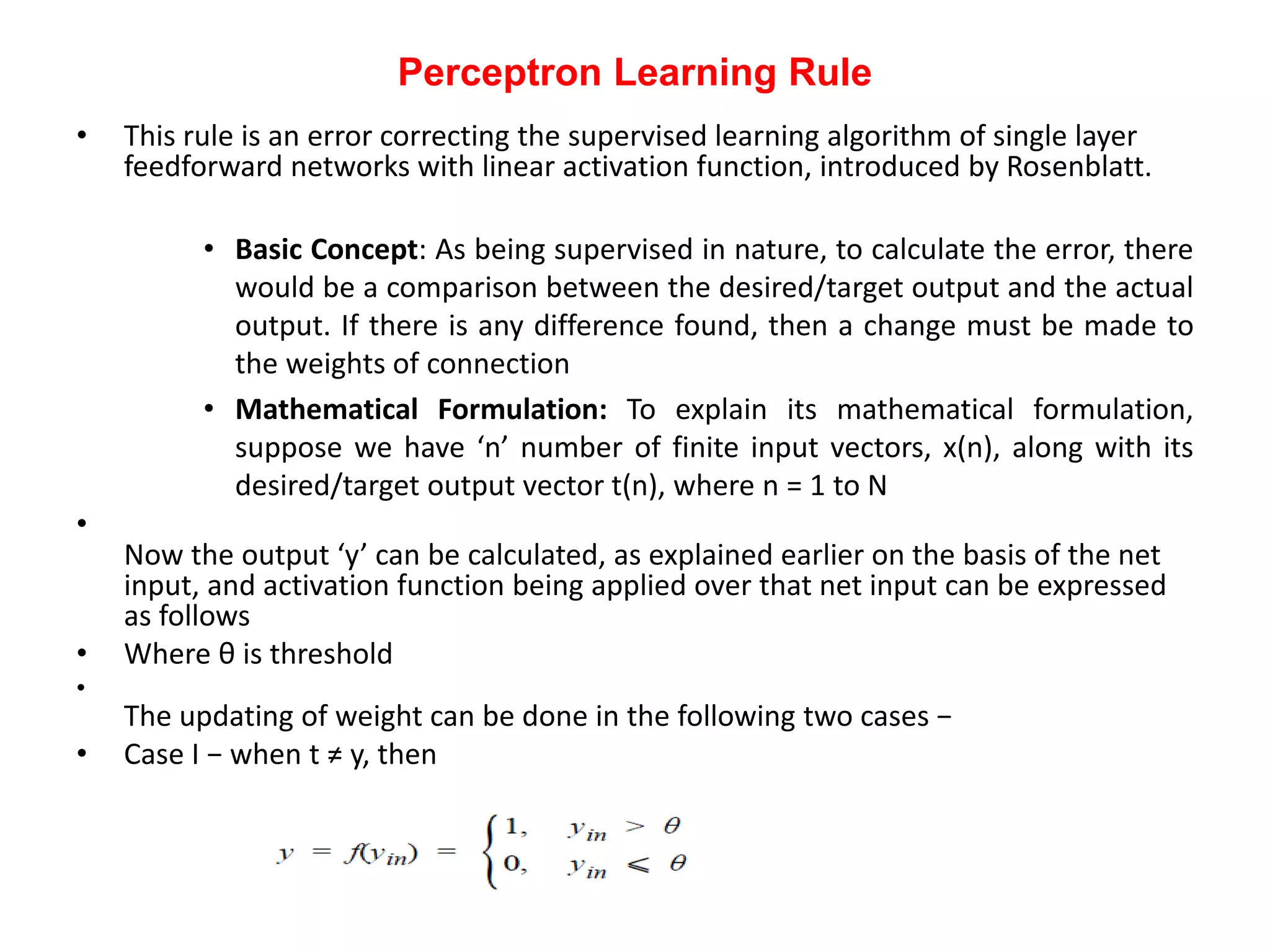 Perceptron Learning Rule
• This rule is an error correcting the supervised learning algorithm of single layer
feedforward networks with linear activation function, introduced by Rosenblatt.
• Basic Concept: As being supervised in nature, to calculate the error, there
would be a comparison between the desired/target output and the actual
output. If there is any difference found, then a change must be made to
the weights of connection
• Mathematical Formulation: To explain its mathematical formulation,
suppose we have ‘n’ number of finite input vectors, x(n), along with its
desired/target output vector t(n), where n = 1 to N
•
Now the output ‘y’ can be calculated, as explained earlier on the basis of the net
input, and activation function being applied over that net input can be expressed
as follows
• Where θ is threshold
•
The updating of weight can be done in the following two cases −
• Case I − when t ≠ y, then
 