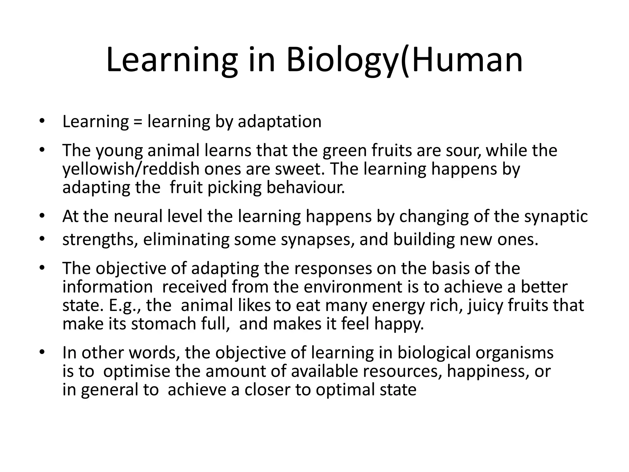 Learning in Biology(Human
• Learning = learning by adaptation
• The young animal learns that the green fruits are sour, while the
yellowish/reddish ones are sweet. The learning happens by
adapting the fruit picking behaviour.
• At the neural level the learning happens by changing of the synaptic
• strengths, eliminating some synapses, and building new ones.
• The objective of adapting the responses on the basis of the
information received from the environment is to achieve a better
state. E.g., the animal likes to eat many energy rich, juicy fruits that
make its stomach full, and makes it feel happy.
• In other words, the objective of learning in biological organisms
is to optimise the amount of available resources, happiness, or
in general to achieve a closer to optimal state
 