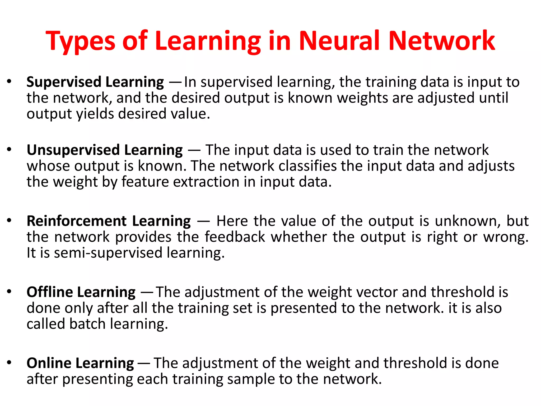 Types of Learning in Neural Network
• Supervised Learning —In supervised learning, the training data is input to
the network, and the desired output is known weights are adjusted until
output yields desired value.
• Unsupervised Learning — The input data is used to train the network
whose output is known. The network classifies the input data and adjusts
the weight by feature extraction in input data.
• Reinforcement Learning — Here the value of the output is unknown, but
the network provides the feedback whether the output is right or wrong.
It is semi-supervised learning.
• Offline Learning —The adjustment of the weight vector and threshold is
done only after all the training set is presented to the network. it is also
called batch learning.
• Online Learning—The adjustment of the weight and threshold is done
after presenting each training sample to the network.
 