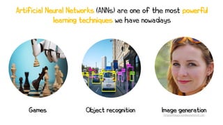 Object recognition
Games Image generation
Artificial Neural Networks (ANNs) are one of the most powerful
learning techniques we have nowadays
https://thispersondoesnotexist.com
 
