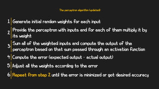 The perceptron algorithm (updated)
Generate initial random weights for each input
1
Provide the perceptron with inputs and for each of them multiply it by
its weight
2
Sum all of the weighted inputs and compute the output of the
perceptron based on that sum passed through an activation function
3
Compute the error (expected output - actual output)
4
Adjust all the weights according to the error
5
Repeat from step 2 until the error is minimized or got desired accuracy
6
 