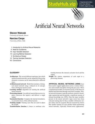 Artificial Neural Networks
Steven Walczak
University of Colorado, Denver
Narciso Cerpa
University of Talca, Chile
I. Introduction to Artificial Neural Networks
II. Need for Guidelines
III. Input Variable Selection
IV. Learning Method Selection
V. Architecture Design
VI. Training Samples Selection
VII. Conclusions
GLOSSARY
Architecture The several different topologies into which
artificial neural networks can be organized. Processing
elements or neurons can be interconnected in different
ways.
Artificial neural network Model that emulates a biolog-
ical neural network using a reduced set of concepts
from a biological neural system.
Learning method Algorithm for training the artificial
neural network.
Processing element An artificial neuron that receives in-
put(s), processes the input(s), and delivers a single
output.
Summation function Computes the internal stimulation,
or activation level, of the artificial neuron.
Training sample Training cases that are used to adjust
the weight.
Transformation function A linear or nonlinear rela-
tionship between the internal activation level and the
output.
Weight The relative importance of each input to a
processing element.
ARTIFICIAL NEURAL NETWORKS (ANNS) have
been used to support applications across a variety of busi-
ness and scientific disciplines during the past years. These
computational models of neuronal activity in the brain are
defined and illustrated through some brief examples. Neu-
ral network designers typically perform extensive knowl-
edge engineering and incorporate a significant amount of
domain knowledge into ANNs. Once the input variables
present in the neural network’s input vector have been
selected, training data for these variables with known out-
put values must be acquired. Recent research has shown
that smaller training set sizes produce better performing
neural networks, especially fortime-series applications.
631
 