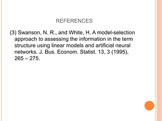 REFERENCES
(3) Swanson, N. R., and White, H. A model-selection
approach to assessing the information in the term
structure using linear models and artificial neural
networks. J. Bus. Econom. Statist. 13, 3 (1995),
265 – 275.
 
