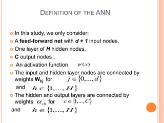 DEFINITION OF THE ANN
 In this study, we only consider:
 A feed-forward net with d + 1 input nodes,
 One layer of H hidden nodes,
 C output nodes ,
 An activation function
 The input and hidden layer nodes are connected by
weights Whj for
and
 The hidden and output layers are connected by
weights for
and
 
H
h ,...,
1

 
d
j ,...,
0

ch

 
H
h ,...,
1

 
C
c ,...,
1

)
(x

 