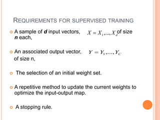 REQUIREMENTS FOR SUPERVISED TRAINING
 A sample of d input vectors, of size
n each,
 An associated output vector,
of size n,
 The selection of an initial weight set.
 A repetitive method to update the current weights to
optimize the input-output map.
 A stopping rule.
d
X
X
X ,...,
1

C
Y
Y
Y ,...,
1

 