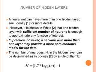 NUMBER OF HIDDEN LAYERS
 A neural net can have more than one hidden layer,
see Looney [1] for more details.
 However, it is shown in White [2] that one hidden
layer with sufficient number of neurons is enough
to approximate any function of interest.
 In practice, however, a network with more than
one layer may provide a more parsimonious
model for the data.
 The number of neurodes, H, in the hidden layer can
be determined as in Looney [2] by a rule of thumb:
1
)
(
log
*
7
.
1 2 
 n
H
 