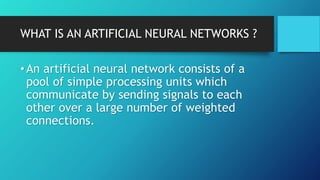 WHAT IS AN ARTIFICIAL NEURAL NETWORKS ?
•An artificial neural network consists of a
pool of simple processing units which
communicate by sending signals to each
other over a large number of weighted
connections.
 