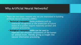 Why Artificial Neural Networks?
• There are two basic reasons why we are interested in building
artificial neural networks (ANNs):
• Technical viewpoint: Some problems such as
character recognition or the prediction of future
states of a system require massively parallel and
adaptive processing.
• Biological viewpoint: ANNs can be used to
replicate and simulate components of the human
(or animal) brain, thereby giving us insight into
natural information processing.
 