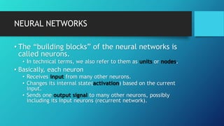 NEURAL NETWORKS
• The “building blocks” of the neural networks is
called neurons.
• In technical terms, we also refer to them as units or nodes.
• Basically, each neuron
• Receives input from many other neurons.
• Changes its internal state(activation) based on the current
input.
• Sends one output signal to many other neurons, possibly
including its input neurons (recurrent network).
 