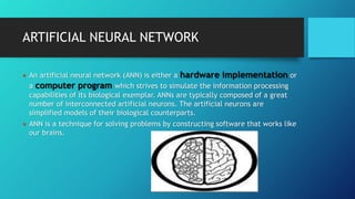 ARTIFICIAL NEURAL NETWORK
 An artificial neural network (ANN) is either a hardware implementation or
a computer program which strives to simulate the information processing
capabilities of its biological exemplar. ANNs are typically composed of a great
number of interconnected artificial neurons. The artificial neurons are
simplified models of their biological counterparts.
 ANN is a technique for solving problems by constructing software that works like
our brains.
 