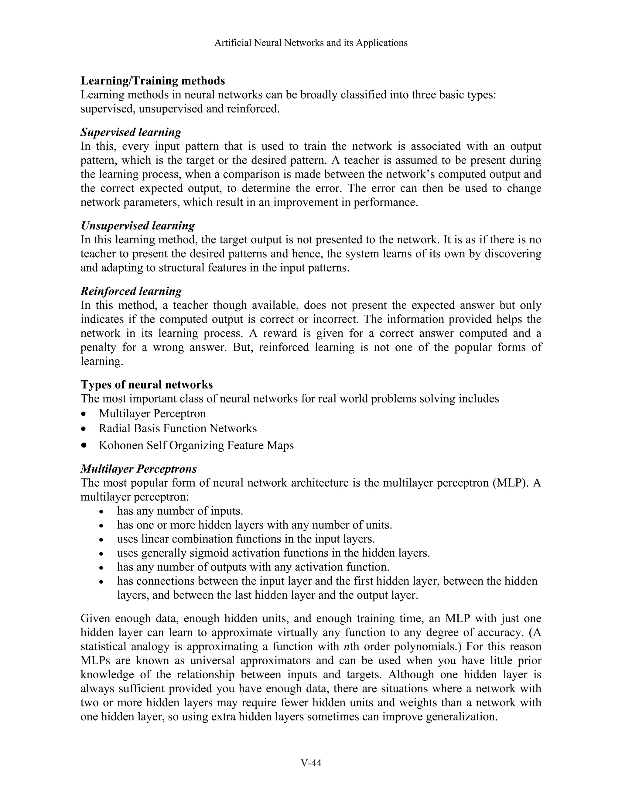 Artificial Neural Networks and its Applications V-44 Learning/Training methods Learning methods in neural networks can be broadly classified into three basic types: supervised, unsupervised and reinforced. Supervised learning In this, every input pattern that is used to train the network is associated with an output pattern, which is the target or the desired pattern. A teacher is assumed to be present during the learning process, when a comparison is made between the network’s computed output and the correct expected output, to determine the error. The error can then be used to change network parameters, which result in an improvement in performance. Unsupervised learning In this learning method, the target output is not presented to the network. It is as if there is no teacher to present the desired patterns and hence, the system learns of its own by discovering and adapting to structural features in the input patterns. Reinforced learning In this method, a teacher though available, does not present the expected answer but only indicates if the computed output is correct or incorrect. The information provided helps the network in its learning process. A reward is given for a correct answer computed and a penalty for a wrong answer. But, reinforced learning is not one of the popular forms of learning. Types of neural networks The most important class of neural networks for real world problems solving includes • Multilayer Perceptron • Radial Basis Function Networks • Kohonen Self Organizing Feature Maps Multilayer Perceptrons The most popular form of neural network architecture is the multilayer perceptron (MLP). A multilayer perceptron: • has any number of inputs. • has one or more hidden layers with any number of units. • uses linear combination functions in the input layers. • uses generally sigmoid activation functions in the hidden layers. • has any number of outputs with any activation function. • has connections between the input layer and the first hidden layer, between the hidden layers, and between the last hidden layer and the output layer. Given enough data, enough hidden units, and enough training time, an MLP with just one hidden layer can learn to approximate virtually any function to any degree of accuracy. (A statistical analogy is approximating a function with nth order polynomials.) For this reason MLPs are known as universal approximators and can be used when you have little prior knowledge of the relationship between inputs and targets. Although one hidden layer is always sufficient provided you have enough data, there are situations where a network with two or more hidden layers may require fewer hidden units and weights than a network with one hidden layer, so using extra hidden layers sometimes can improve generalization. 