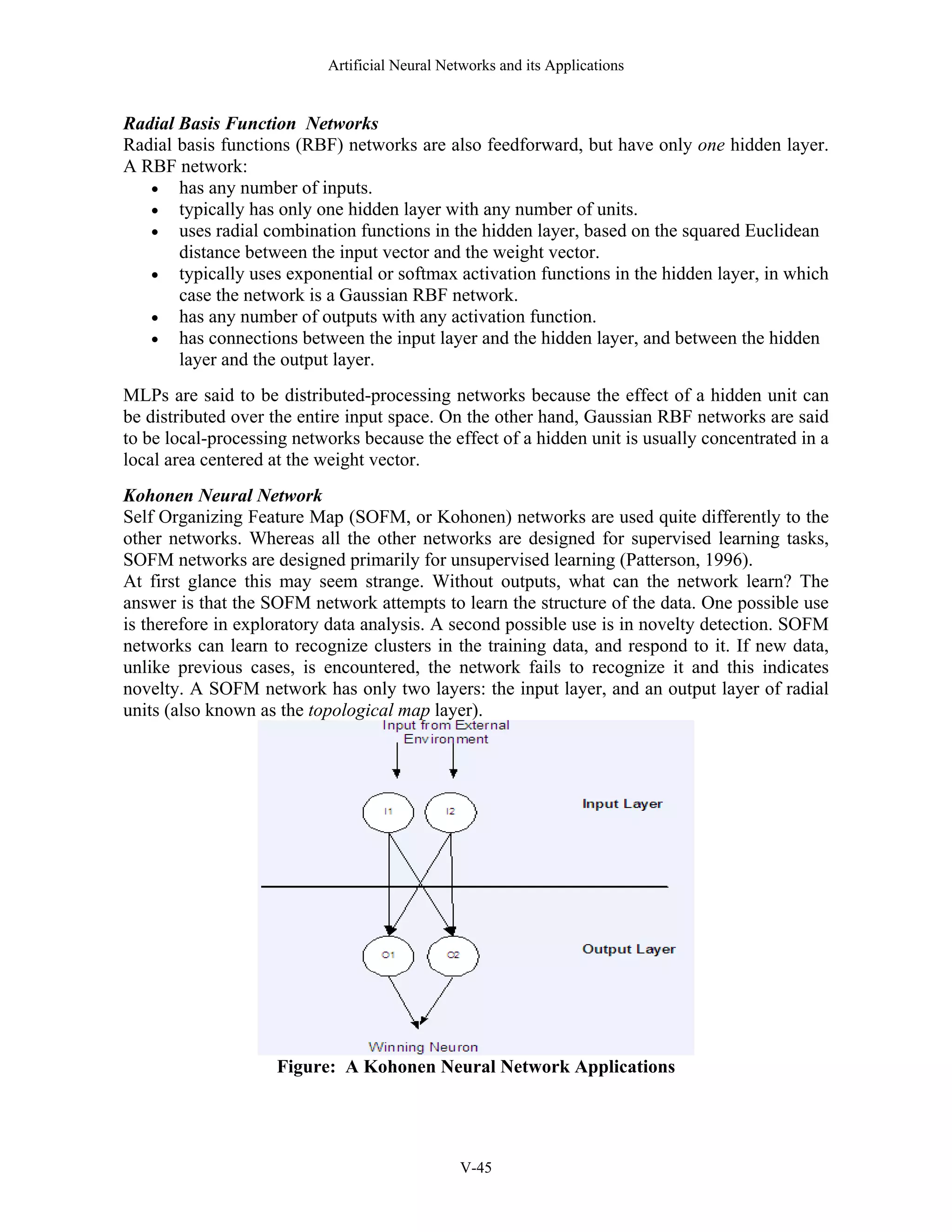 Artificial Neural Networks and its Applications V-45 Radial Basis Function Networks Radial basis functions (RBF) networks are also feedforward, but have only one hidden layer. A RBF network: • has any number of inputs. • typically has only one hidden layer with any number of units. • uses radial combination functions in the hidden layer, based on the squared Euclidean distance between the input vector and the weight vector. • typically uses exponential or softmax activation functions in the hidden layer, in which case the network is a Gaussian RBF network. • has any number of outputs with any activation function. • has connections between the input layer and the hidden layer, and between the hidden layer and the output layer. MLPs are said to be distributed-processing networks because the effect of a hidden unit can be distributed over the entire input space. On the other hand, Gaussian RBF networks are said to be local-processing networks because the effect of a hidden unit is usually concentrated in a local area centered at the weight vector. Kohonen Neural Network Self Organizing Feature Map (SOFM, or Kohonen) networks are used quite differently to the other networks. Whereas all the other networks are designed for supervised learning tasks, SOFM networks are designed primarily for unsupervised learning (Patterson, 1996). At first glance this may seem strange. Without outputs, what can the network learn? The answer is that the SOFM network attempts to learn the structure of the data. One possible use is therefore in exploratory data analysis. A second possible use is in novelty detection. SOFM networks can learn to recognize clusters in the training data, and respond to it. If new data, unlike previous cases, is encountered, the network fails to recognize it and this indicates novelty. A SOFM network has only two layers: the input layer, and an output layer of radial units (also known as the topological map layer). Figure: A Kohonen Neural Network Applications 