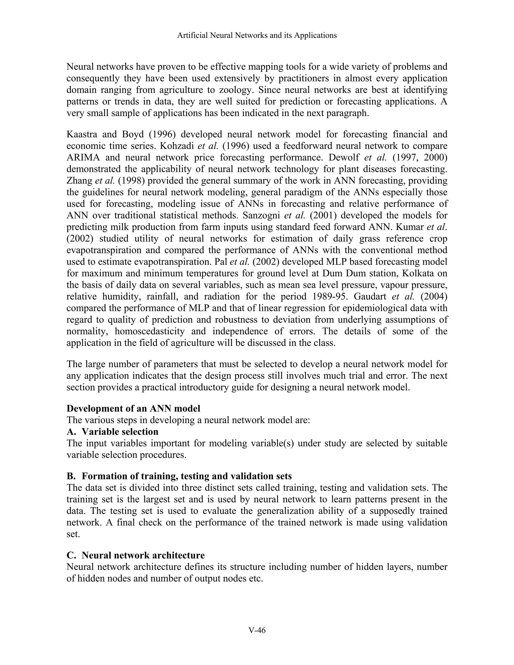 Artificial Neural Networks and its Applications V-46 Neural networks have proven to be effective mapping tools for a wide variety of problems and consequently they have been used extensively by practitioners in almost every application domain ranging from agriculture to zoology. Since neural networks are best at identifying patterns or trends in data, they are well suited for prediction or forecasting applications. A very small sample of applications has been indicated in the next paragraph. Kaastra and Boyd (1996) developed neural network model for forecasting financial and economic time series. Kohzadi et al. (1996) used a feedforward neural network to compare ARIMA and neural network price forecasting performance. Dewolf et al. (1997, 2000) demonstrated the applicability of neural network technology for plant diseases forecasting. Zhang et al. (1998) provided the general summary of the work in ANN forecasting, providing the guidelines for neural network modeling, general paradigm of the ANNs especially those used for forecasting, modeling issue of ANNs in forecasting and relative performance of ANN over traditional statistical methods. Sanzogni et al. (2001) developed the models for predicting milk production from farm inputs using standard feed forward ANN. Kumar et al. (2002) studied utility of neural networks for estimation of daily grass reference crop evapotranspiration and compared the performance of ANNs with the conventional method used to estimate evapotranspiration. Pal et al. (2002) developed MLP based forecasting model for maximum and minimum temperatures for ground level at Dum Dum station, Kolkata on the basis of daily data on several variables, such as mean sea level pressure, vapour pressure, relative humidity, rainfall, and radiation for the period 1989-95. Gaudart et al. (2004) compared the performance of MLP and that of linear regression for epidemiological data with regard to quality of prediction and robustness to deviation from underlying assumptions of normality, homoscedasticity and independence of errors. The details of some of the application in the field of agriculture will be discussed in the class. The large number of parameters that must be selected to develop a neural network model for any application indicates that the design process still involves much trial and error. The next section provides a practical introductory guide for designing a neural network model. Development of an ANN model The various steps in developing a neural network model are: A. Variable selection The input variables important for modeling variable(s) under study are selected by suitable variable selection procedures. B. Formation of training, testing and validation sets The data set is divided into three distinct sets called training, testing and validation sets. The training set is the largest set and is used by neural network to learn patterns present in the data. The testing set is used to evaluate the generalization ability of a supposedly trained network. A final check on the performance of the trained network is made using validation set. C. Neural network architecture Neural network architecture defines its structure including number of hidden layers, number of hidden nodes and number of output nodes etc. 