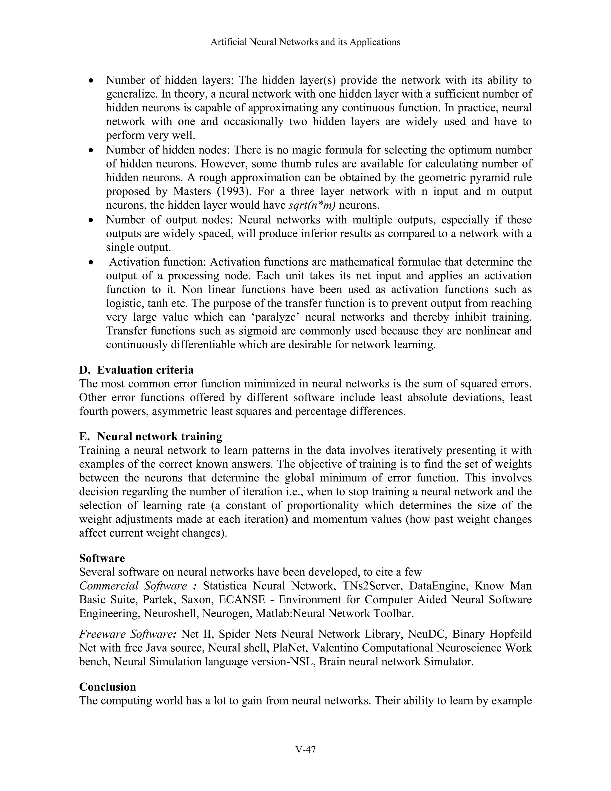 Artificial Neural Networks and its Applications V-47 • Number of hidden layers: The hidden layer(s) provide the network with its ability to generalize. In theory, a neural network with one hidden layer with a sufficient number of hidden neurons is capable of approximating any continuous function. In practice, neural network with one and occasionally two hidden layers are widely used and have to perform very well. • Number of hidden nodes: There is no magic formula for selecting the optimum number of hidden neurons. However, some thumb rules are available for calculating number of hidden neurons. A rough approximation can be obtained by the geometric pyramid rule proposed by Masters (1993). For a three layer network with n input and m output neurons, the hidden layer would have sqrt(n*m) neurons. • Number of output nodes: Neural networks with multiple outputs, especially if these outputs are widely spaced, will produce inferior results as compared to a network with a single output. • Activation function: Activation functions are mathematical formulae that determine the output of a processing node. Each unit takes its net input and applies an activation function to it. Non linear functions have been used as activation functions such as logistic, tanh etc. The purpose of the transfer function is to prevent output from reaching very large value which can ‘paralyze’ neural networks and thereby inhibit training. Transfer functions such as sigmoid are commonly used because they are nonlinear and continuously differentiable which are desirable for network learning. D. Evaluation criteria The most common error function minimized in neural networks is the sum of squared errors. Other error functions offered by different software include least absolute deviations, least fourth powers, asymmetric least squares and percentage differences. E. Neural network training Training a neural network to learn patterns in the data involves iteratively presenting it with examples of the correct known answers. The objective of training is to find the set of weights between the neurons that determine the global minimum of error function. This involves decision regarding the number of iteration i.e., when to stop training a neural network and the selection of learning rate (a constant of proportionality which determines the size of the weight adjustments made at each iteration) and momentum values (how past weight changes affect current weight changes). Software Several software on neural networks have been developed, to cite a few Commercial Software : Statistica Neural Network, TNs2Server, DataEngine, Know Man Basic Suite, Partek, Saxon, ECANSE - Environment for Computer Aided Neural Software Engineering, Neuroshell, Neurogen, Matlab:Neural Network Toolbar. Freeware Software: Net II, Spider Nets Neural Network Library, NeuDC, Binary Hopfeild Net with free Java source, Neural shell, PlaNet, Valentino Computational Neuroscience Work bench, Neural Simulation language version-NSL, Brain neural network Simulator. Conclusion The computing world has a lot to gain from neural networks. Their ability to learn by example 