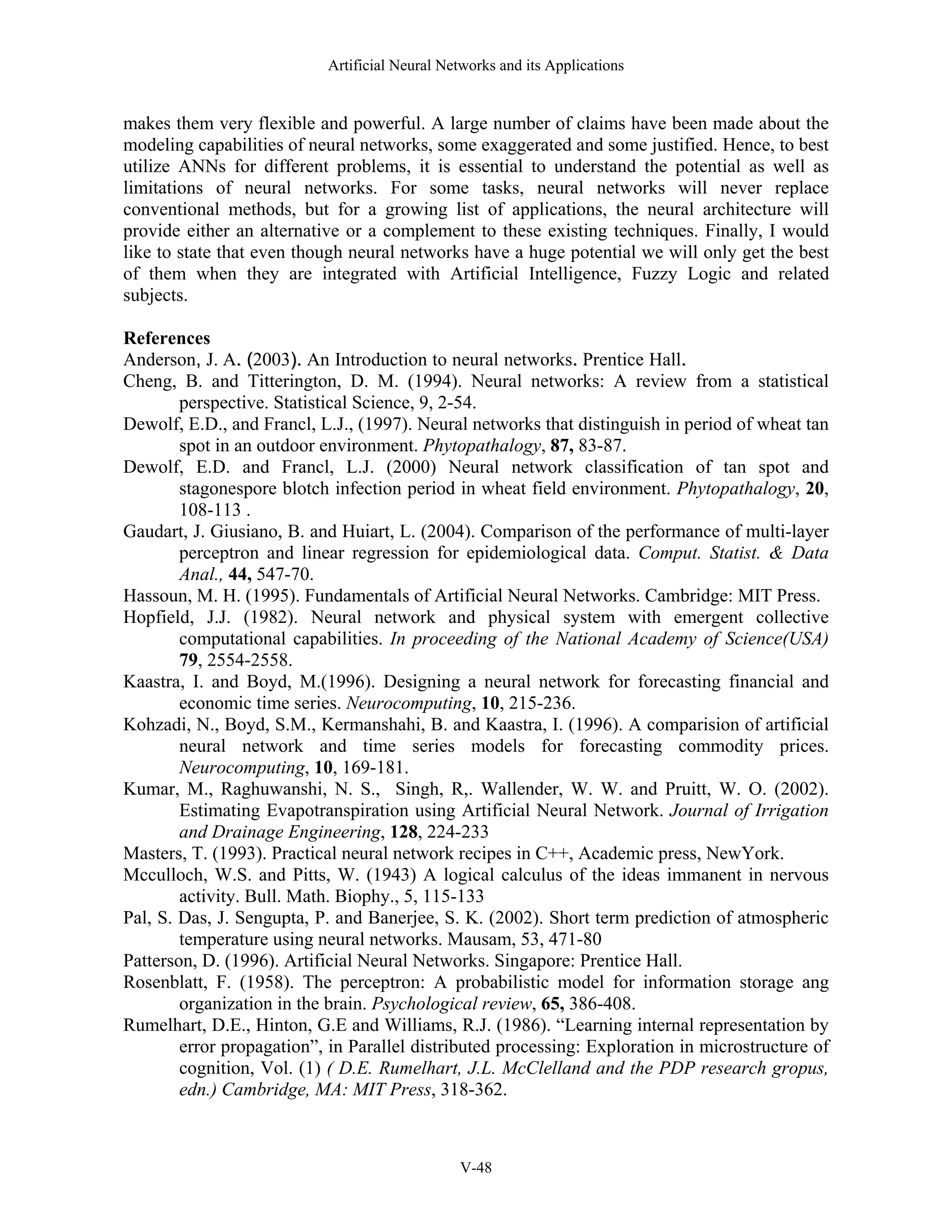 Artificial Neural Networks and its Applications V-48 makes them very flexible and powerful. A large number of claims have been made about the modeling capabilities of neural networks, some exaggerated and some justified. Hence, to best utilize ANNs for different problems, it is essential to understand the potential as well as limitations of neural networks. For some tasks, neural networks will never replace conventional methods, but for a growing list of applications, the neural architecture will provide either an alternative or a complement to these existing techniques. Finally, I would like to state that even though neural networks have a huge potential we will only get the best of them when they are integrated with Artificial Intelligence, Fuzzy Logic and related subjects. References Anderson,, J. A.. ((2003)).. An Introduction to neural networks.. Prentice Hall.. Cheng, B. and Titterington, D. M. (1994). Neural networks: A review from a statistical perspective. Statistical Science, 9, 2-54. Dewolf, E.D., and Francl, L.J., (1997). Neural networks that distinguish in period of wheat tan spot in an outdoor environment. Phytopathalogy, 87, 83-87. Dewolf, E.D. and Francl, L.J. (2000) Neural network classification of tan spot and stagonespore blotch infection period in wheat field environment. Phytopathalogy, 20, 108-113 . Gaudart, J. Giusiano, B. and Huiart, L. (2004). Comparison of the performance of multi-layer perceptron and linear regression for epidemiological data. Comput. Statist. & Data Anal., 44, 547-70. Hassoun, M. H. (1995). Fundamentals of Artificial Neural Networks. Cambridge: MIT Press. Hopfield, J.J. (1982). Neural network and physical system with emergent collective computational capabilities. In proceeding of the National Academy of Science(USA) 79, 2554-2558. Kaastra, I. and Boyd, M.(1996). Designing a neural network for forecasting financial and economic time series. Neurocomputing, 10, 215-236. Kohzadi, N., Boyd, S.M., Kermanshahi, B. and Kaastra, I. (1996). A comparision of artificial neural network and time series models for forecasting commodity prices. Neurocomputing, 10, 169-181. Kumar, M., Raghuwanshi, N. S., Singh, R,. Wallender, W. W. and Pruitt, W. O. (2002). Estimating Evapotranspiration using Artificial Neural Network. Journal of Irrigation and Drainage Engineering, 128, 224-233 Masters, T. (1993). Practical neural network recipes in C++, Academic press, NewYork. Mcculloch, W.S. and Pitts, W. (1943) A logical calculus of the ideas immanent in nervous activity. Bull. Math. Biophy., 5, 115-133 Pal, S. Das, J. Sengupta, P. and Banerjee, S. K. (2002). Short term prediction of atmospheric temperature using neural networks. Mausam, 53, 471-80 Patterson, D. (1996). Artificial Neural Networks. Singapore: Prentice Hall. Rosenblatt, F. (1958). The perceptron: A probabilistic model for information storage ang organization in the brain. Psychological review, 65, 386-408. Rumelhart, D.E., Hinton, G.E and Williams, R.J. (1986). “Learning internal representation by error propagation”, in Parallel distributed processing: Exploration in microstructure of cognition, Vol. (1) ( D.E. Rumelhart, J.L. McClelland and the PDP research gropus, edn.) Cambridge, MA: MIT Press, 318-362. 
