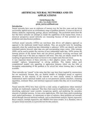 ARTIFICIAL NEURAL NETWORKS AND ITS
APPLICATIONS
Girish Kumar Jha
I.A.R.I., New Delhi-110 012
girish_iasri@rediffmail.com
Introduction
Neural networks have seen an explosion of interest over the last few years and are being
successfully applied across an extraordinary range of problem domains, in areas as diverse as
finance, medicine, engineering, geology, physics and biology. The excitement stems from the
fact that these networks are attempts to model the capabilities of the human brain. From a
statistical perspective neural networks are interesting because of their potential use in
prediction and classification problems.
Artificial neural networks (ANNs) are non-linear data driven self adaptive approach as
opposed to the traditional model based methods. They are powerful tools for modelling,
especially when the underlying data relationship is unknown. ANNs can identify and learn
correlated patterns between input data sets and corresponding target values. After training,
ANNs can be used to predict the outcome of new independent input data. ANNs imitate the
learning process of the human brain and can process problems involving non-linear and
complex data even if the data are imprecise and noisy. Thus they are ideally suited for the
modeling of agricultural data which are known to be complex and often non-linear.
A very important feature of these networks is their adaptive nature, where “learning by
example” replaces “programming” in solving problems. This feature makes such
computational models very appealing in application domains where one has little or
incomplete understanding of the problem to be solved but where training data is readily
available.
These networks are “neural” in the sense that they may have been inspired by neuroscience
but not necessarily because they are faithful models of biological neural or cognitive
phenomena. In fact majority of the network are more closely related to traditional
mathematical and/or statistical models such as non-parametric pattern classifiers, clustering
algorithms, nonlinear filters, and statistical regression models than they are to neurobiology
models.
Neural networks (NNs) have been used for a wide variety of applications where statistical
methods are traditionally employed. They have been used in classification problems, such as
identifying underwater sonar currents, recognizing speech, and predicting the secondary
structure of globular proteins. In time-series applications, NNs have been used in predicting
stock market performance. As statisticians or users of statistics, these problems are normally
solved through classical statistical methods, such as discriminant analysis, logistic regression,
Bayes analysis, multiple regression, and ARIMA time-series models. It is, therefore, time to
recognize neural networks as a powerful tool for data analysis.
 