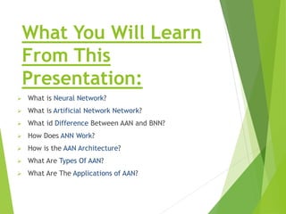 What You Will Learn
From This
Presentation:
 What is Neural Network?
 What is Artificial Network Network?
 What id Difference Between AAN and BNN?
 How Does ANN Work?
 How is the AAN Architecture?
 What Are Types Of AAN?
 What Are The Applications of AAN?
 